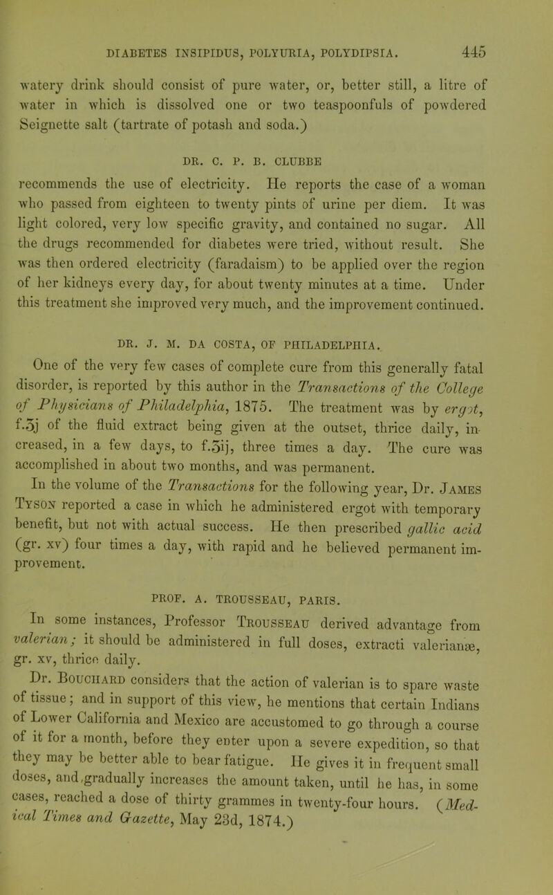 DIABETES INSIPIDUS, POLYURIA, POLYDIPSIA. watery drink should consist of pure water, or, better still, a litre of water in which is dissolved one or two teaspoonfuls of powdered Seignette salt (tartrate of potash and soda.) DR. C. P. B. CLUBBE recommends the use of electricity. He reports the case of a woman who passed from eighteen to twenty pints of urine per diem. It was light colored, very low specific gravity, and contained no sugar. All the drugs recommended for diabetes were tried, without result. She was then ordered electricity (faradaism) to be applied over the region of her kidneys every day, for about twenty minutes at a time. Under this treatment she improved very much, and the improvement continued. DR. J. M. DA COSTA, OF PHILADELPHIA. One of the very few cases of complete cure from this generally fatal disorder, is reported by this author in the Transactions of the College of Physicians of Philadelphia, 1875. The treatment was by ergot, f-5j of the fluid extract being given at the outset, thrice daily, in- creased, in a few days, to f.5ij, three times a day. The cure was accomplished in about two months, and was permanent. In the volume of the Transactions for the following year, Dr. James Tyson reported a case in which he administered ergot with temporary benefit, but not with actual success. He then prescribed gallic acid (gi. xv) tour times a day, with rapid and he believed permanent im- provement. PROF. A. TROUSSEAU, PARIS. In some instances, Professor Trousseau derived advantage from valerian; it should be administered in full doses, extracti valerian*, gr. xv, thrice daily. Dr. Bouchard considers that the action of valerian is to spare waste of tissue; and in support of this view, he mentions that certain Indians of Lower California and Mexico are accustomed to go through a course of it for a month, before they enter upon a severe expedition, so that they may be better able to bear fatigue. He gives it in frequent small doses, and .gradually increases the amount taken, until he has, in some cases, reached a dose of thirty grammes in twenty-four hours. (Med- ical Times and Gazette, May 23d, 1874.)