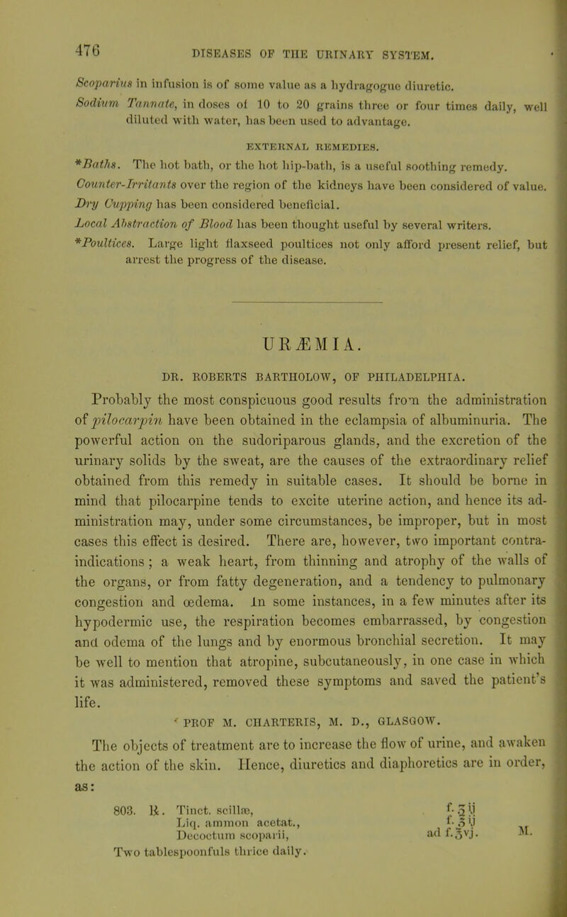 Scoparius in infusion is of some value as a liydragoguo diuretic. Sodium Turin ate, in doses of 10 to 20 grains three or four times daily, well diluted with water, has been used to advantage. EXTERNAL REMEDIES. *Baths. The hot bath, or the hot hip-bath, is a useful soothing remedy. Counter-Irritants over the region of the kidneys have been considered of value. Dry Cupping has been considered beneficial. Local Abstraction of Blood has been thought useful by several writers. *Poultices. Large light flaxseed poultices not only afford present relief, but arrest the progress of the disease. URAEMIA. DR. ROBERTS BARTHOLOW, OF PHILADELPHIA. Probably the most conspicuous good results from the administration of pilocarpin have been obtained in the eclampsia of albuminuria. The powerful action on the sudoriparous glands, and the excretion of the urinary solids by the sweat, are the causes of the extraordinary relief obtained from this remedy in suitable cases. It should be borne in mind tliat pilocarpine tends to excite uterine action, and hence its ad- ministration may, under some circumstances, be improper, but in most cases this effect is desired. There are, however, two important contra- indications ; a weak heart, from thinning and atrophy of the walls of the organs, or from fatty degeneration, and a tendency to pulmonary congestion and oedema, in some instances, in a few minutes after its hypodermic use, the respiration becomes embarrassed, by congestion and odema of the lungs and by enormous bronchial secretion. It may be well to mention that atropine, subcutaneous^, in one case in which it was administered, removed these symptoms and saved the patient’s life. ' PROF M. CIIARTERIS, M. D., GLASGOW. The objects of treatment are to increase the flow of urine, and awaken the action of the skin. Hence, diuretics and diaphoretics are in order, as: 803. II. Tinct. scillfe, ^5!>l Liq. amnion acetat., f-oU Decoctum scoparii, ad f.^vj. M. Two tablespoonfuls thrice daily.