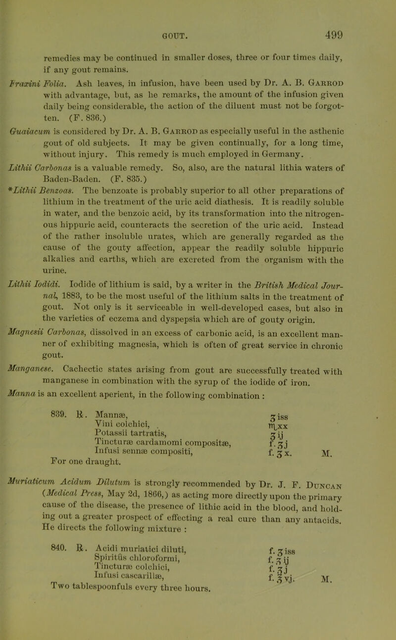 remedies may be continued in smaller doses, three or four times daily, if any gout remains. Fraxini Folia. Ash leaves, in infusion, have been used by Dr. A. B. Garrod with advantage, but, as he remarks, the amount of the infusion given daily being considerable, the action of the diluent must not be forgot- ten. (F. 836.) Guaiac-um is considered by Dr. A. B. Garrod as especially useful in the asthenic gout of old subjects. It may be given continually, for a long time, without injury. This remedy is much employed in Germany. Lithii Garbonas is a valuable remedy. So, also, are the natural litliia waters of Baden-Baden. (F. 835.) *Lithii Benzoas. The benzoate is probably superior to all other preparations of lithium in the treatment of the uric acid diathesis. It is readily soluble in water, and the benzoic acid, by its transformation into the nitrogen- ous hippuric acid, counteracts the secretion of the uric acid. Instead of the rather insoluble urates, which are generally regarded as the cause of the gouty affection, appear the readily soluble hippuric alkalies and earths, which are excreted from the organism with the urine. Lithii Iodidi. Iodide of lithium is said, by a writer in the British Medical Jour- nal, 1883, to be the most useful of the lithium salts in the treatment of gout. Not only is it serviceable in well-developed cases, but also in the varieties of eczema and dyspepsia which are of gouty origin. Magnesii Garbonas, dissolved in an excess of carbonic acid, is an excellent man- ner of exhibiting magnesia, which is often of great service in chronic gout. Manganese. Cachectic states arising from gout are successfully treated with manganese in combination with the syrup of the iodide of iron. Manna is an excellent aperient, in the following combination : 839. R. Manna;, Yini colchici, Potassii tartratis, Tinctures cardamomi compositae, Infusi sennas compositi, For one draught. Muriaticum Acidum Dilutum is strongly recommended by Dr. J. F. Duncan (Medical Press, May 2d, 1866,) as acting more directly upon the primary cause of the disease, the presence of lithic acid in the blood, and hold- ing out a greater prospect of effecting a real cure than any antacids. He directs the following mixture : 840. R. Acidi muriatici diluti, Spiritus chloroformi, Tincturae colchici, Infusi cascarillae, Two tablespoonfuls every three hours. f. 3 iss f- 3 ij *’• 33 M. 3iss rrixx 3U J-3J