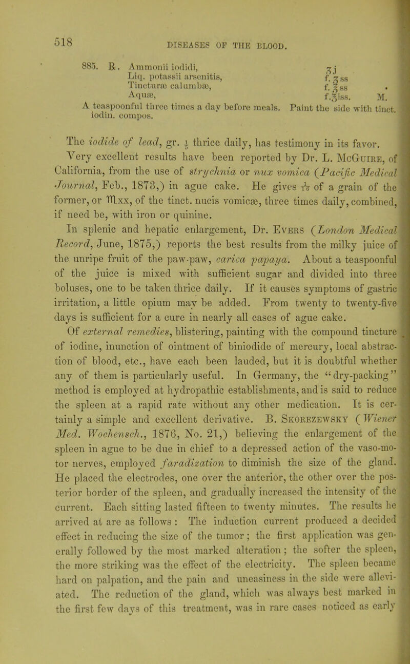 885. 11. Ammonii iodidi, 5J ;.'3ss f. % ss f.Siss. M. Liq. potassii arsenitis, Tincturse calumbae, Aquae, A teaspoonful three times a day before meals. Paint the side with tinct. iodin. compos. The iodide of lead, gr. £ thrice daily, lias testimony in its favor. Very excellent results have been reported by Dr. L. McGuire, of California, from the use of strychnia or nux vomica (Pacific Medical Journal, Feb., 1873,) in ague cake. He gives A of a grain of the former, or Tllxx, of the tinct. nucis vomicae, three times daily, combined, if need be, with iron or quinine. In splenic and hepatic enlargement, Dr. Evers (London Medical Record, June, 1875,) reports the best results from the milky juice of the unripe fruit of the paw-paw, carica papaya. About a teaspoonful of the juice is mixed with sufficient sugar and divided into three boluses, one to be taken thrice daily. If it causes symptoms of gastric irritation, a little opium may be added. From twenty to twenty-five days is sufficient for a cure in nearly all cases of ague cake. Of external remedies, blistering, painting with the compound tincture of iodine, inunction of ointment of biniodide of mercury, local abstrac- tion of blood, etc., have each been lauded, but it is doubtful whether any of them is particularly useful. In Germany, the “dry-packing” method is employed at hydropathic establishments, and is said to reduce the spleen at a rapid rate without any other medication. It is cer- tainly a simple and excellent derivative. B. Skorezewsky ( Wiener Med. Wochensch., 1876, No. 21,) believing the enlargement of the spleen in ague to be due in chief to a depressed action of the vaso-mo- tor nerves, employed faradization to diminish the size of the gland. He placed the electrodes, one over the anterior, the other over the pos- terior border of the spleen, and gradually increased the intensity of the current. Each sitting lasted fifteen to twenty minutes. The results he arrived at are as follows : The induction current produced a decided effect in reducing the size of the tumor; the first application was gen- erally followed by the most marked alteration ; the softer the spleen, the more striking was the effect of the electricity. The spleen became hard on palpation, and the pain and uneasiness in the side were allevi- ated. The reduction of the gland, which was always best marked in the first few days of this treatment, was in rare cases noticed as early