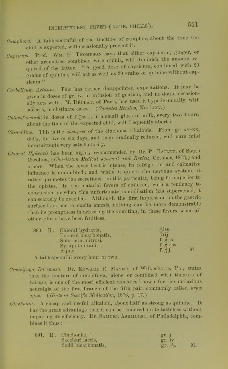 Camphora. A tablespoonful of the tincture of camphor, about the time the chill is expected, will occasionally prevent it. Capsicum Prof. Wm. II. Thompson says that either capsicum, ginger, or other aromatics, combined with quinia, will diminish the amount re- quired of the latter. “A good dose of capsicum, combined with J. grains of quinine, will act as well as 30 grains of quinine without, cap- sicum.” Carbolicum Acidum. This has rather disappointed expectations. It may be given in doses of gr. iv, in infusion of gentian, and no doubt occasion- ally acts well. M. Declat, of Paris, has used it hypodermically, with success, in obstinate cases. ( Comptes Rendus, No. lxxv.) Chloroformum,An doses of f.3ss-j, in a small glass of milk, every two hours, about the time of the expected chill, will frequently abort it. Chinoidine. This is the cheapest of the cinchona alkaloids. From gr. xv-xx, daily, for live or six days, and then gradually reduced, will cure mild intermittents very satisfactorily. Chloral Hydratis has been highly recommended by Dr. P Bailey, of South Carolina, (Charleston Medical Journal and Review, October, 1873,) and others. When the fever heat is intense, its refrigerant and calmative influence is undoubted ; and while it quiets the nervous system, it rather promotes the secretions—in this particular, being far superior to the opiates. In the malarial fevers of children, with a tendency to convulsion, or when this unfortunate complication has supervened, it can scarcely be excelled. Although the first impression on the gastiic surface is rather to excite emesis, nothing can be more demonstrable than its promptness in arresting the vomiting, in these fevers, when all other efforts have been fruitless. 890. R. Chloral hydratis, Potassii bicarbonatis, Spts. seth. nitrosi, Syrupi tolutani, Aquae, A tablespoonful every hour or two. Cimicifuga Racemosa. Dr. Edward R. Mayer, of Wilkesbarre, Pa., states that the tincture of cimicifuga, alone or combined with tincture of kalenia, is one of the most efficient remedies known for the malarious neuralgia of the first branch of the fifth pair, commonly called brow ague. ( Hints in Specific Medication, 1876, p. 17.) Cinchonia. A cheap and useful alkaloid, about half as strong as quinine. It has the great advantage that it can be rendered quite tasteless without impairing its efficiency. Dr. Samuel Ashhurst, of Philadelphia, com- bines it thus : 891. R. Cinclioniie, * gr. j Sacchari lactis, gr. iv Sodii bicarbonatis, gr. T\. M. 5iss m f. 3 ss f. ^ijss f-3J-