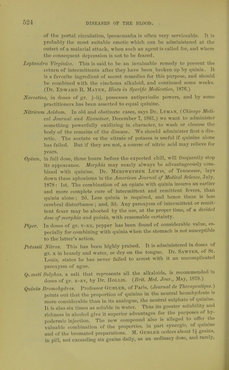 of the portal circulation, ipecacuanha is often very serviceable. Tt is probably the most suitable emetic which can he administered at the outset of a malarial attack, when such an agent is called for, and where the consequent depression is not to be feared. Leptandra Virginica. This is said to be an invaluable remedy to prevent the return of intermittents after they have been broken up by quinia. It is a favorite ingredient of secret remedies for this purpose, and should be combined with the cinchona alkaloid, and continued some w'eeks. (Dr. Edward R. Mayer, Hints in Specific Medication, 1876.) Narcotine, in doses of gr. j-iij, possesses antiperiodic powers, and by some practitioners has been asserted to equal quinine. Nitricum Acidum. In old and obstinate cases, says Dr. Lyman, (Chicago Medi- cal Journal and Examiner, December 7, 1861,) we want to administer something powerfully oxidizing in character, to wash or cleanse the body of the remains of the disease. We should administer first a diu- retic. The acetate or the citrate of potassa is useful if quinine alone has failed. But if they are not, a course of nitric acid may relieve for years. Opium, in full dose, three hours before the expected chill, will frequently stop its appearance. Morphia may nearly always be advantageously com- bined with quinine. Dr. Meriwether Lewis, of Tennessee, lays down these aphorisms in the American Journal of Medical Science, July, 1878 : 1st. The combination of an opiate with quinia insures an earlier and more complete cure of intermittent and remittent fevers, than quinia alone; 2d. Less quinia is required, and hence there is less cerebral disturbance ; and, 3d. Any paroxysm of intermittent or remit- tent fever may be aborted by the use, at the proper time, of a decided dose of morphia and quinia, with reasonable certainty. Piper. In doses of gr. v—xx, pepper has been found of considerable value, es- pecially for combining with quinia when the stomach is not susceptible to the latter’s action. Potassii Nitras. This has been highly praised. It is administered in doses of gr. x in brandy and water, or dry on the tongue. Dr. Sawyer, of St. Louis, states he has never failed to arrest with it an uncomplicated paroxysm of ague. Quineti Sulphas, a salt that represents all the alkaloids, is recommended in doses of gr. x—xv, by Dr. IIoldis. (Brit. Med. Jour., May, 18(9.) Quinice Bromohydras. Professor Gubder, of Paris, (Journal de T/ierapeatique. ) points out that the proportion of quinine in the neutral bromhydrate is more considerable than in its analogue, the neutral sulphate of quinine. It is also six times as soluble in water. Thus its greater solubility and richness in alcohol give it superior advantages for the purposes of hy- podermic injection. The new compound also is alleged to o(U i tin valuable combination of the properties, in part synergic, of quinine, and of the bromated preparations. M. Gublkr orders about H grains, in pill, not exceeding six grains daily, as an ordinary dose, and rarely,