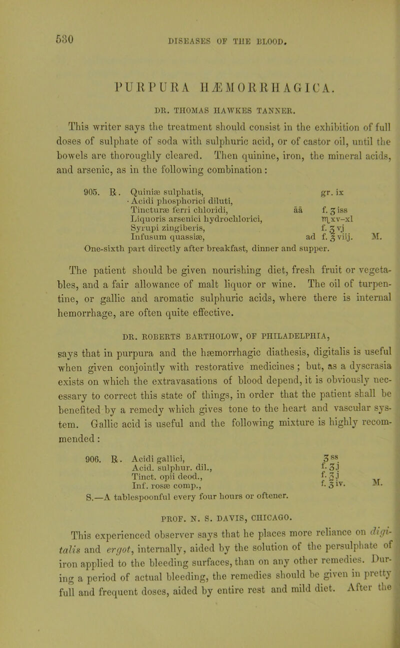 PURPURA HEMORRHAGICA. Dll. THOMAS IIAWKES TANNER. This writer says the treatment should consist in the exhibition of full doses of sulphate of soda with sulphuric acid, or of castor oil, until the bowels are thoroughly cleared. Then quinine, iron, the mineral acids, and arsenic, as in the following combination: 905. R. Quiniae sulpliatis, • Acidi phosphorici diluti, Tincturse ferri cliloridi, Liquoris arsenici liydroclilorici, Syrupi zingibei-is, Infusum quassiae, aa ad gr. ix f. 3 iss rrpxv-xl f-3vj f-lviij. One-sixtli part directly after breakfast, dinner and supper. M. The patient should be given nourishing diet, fresh fruit or vegeta- bles, and a fair allowance of malt liquor or wine. The oil of turpen- tine, or gallic and aromatic sulphuric acids, where there is internal hemorrhage, are often quite effective. DR. ROBERTS BARTIIOLOW, OF PHILADELPHIA, says that in purpura and the haemorrhagic diathesis, digitalis is useful when given conjointly with restorative medicines; but, as a dyscrasia exists on which the extravasations of blood depend, it is obviously nec- essary to correct this state of things, in order that the patient shall be benefited by a remedy which gives tone to the heart and vascular sys- tem. Gallic acid is useful and the following mixture is highly recom- mended : 906. R. Acidi gallici, Acid, sulphur, dil., Tinct. opii deod., Inf. rosse comp., S.—A tablespoonful every four hours or oftener. PROF. N. S. DAVIS, CHICAGO. This experienced observer says that he places more reliance on digi- talis and ergot, internally, aided by the solution of the persulphate of iron applied to the bleeding surfaces, than on any other remedies. Dur- ing a period of actual bleeding, the remedies should be given m pretty full and frequent doses, aided by entire rest and mild diet. After the 3ss f- 33 f-2J ,, f. 3 iv. M.