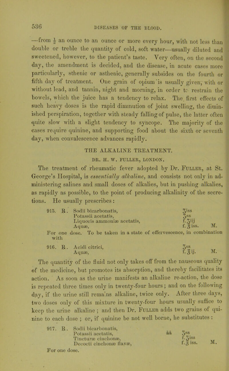 53 G —from | an ounce to an ounce or more every hour, with not less than double or treble the quantity of cold, soft water—usually diluted and sweetened, however, to the patient’s taste. Very often, on the second day, the amendment is decided, and the disease, in acute cases more particularly, sthenic or asthenic, generally subsides on the fourth or fifth day ol treatment. One grain of opium is usually given, with or without lead, and tannin, night and morning, in order tc restrain the bowels, which the juice has a tendency to relax. The. first effects of such heavy doses is the rapid diminution of joint swelling, the dimin- ished perspiration, together with steady falling of pulse, the latter often quite slow with a slight tendency to syncope. The majority of the cases require quinine, and supporting food about the sixth or seventh day, when convalescence advances rapidly. THE ALKALINE TREATMENT. DR. H. W. FULLER, LONDON. The treatment of rheumatic fever adopted by Dr. Fuller, at St. George’s Hospital, is essentially alkaline, and consists not only in ad- ministering salines and small doses of alkalies, but in pushing alkalies, as rapidly as possible, to the point of producing alkalinity of the secre- tions. He usually prescribes: 915. R. Soclii bicarbonatis, 3’ss Potassii acetatis, 3SS Liquoris ammonise acetatis, Aquae, f. 3 iss* For one dose. To be taken in a state of effervescence, in combination with 916. R. Acidi citrici, 3SS.. Aquae, f-3U* The quantity of the fluid not only takes off from the nauseous quality of the medicine, but promotes its absorption, and thereby facilitates its action. As soon as the urine manifests an alkaline re-action, the dose is repeated three times only in twenty-four hours; and on the following day, if the urine still remains alkaline, twice only. After three days, two doses ordy of this mixture in twenty-tour hours usually suffice to keep the urine alkaline ; and then Dr. Fuller adds two grains ot qui- nine to each dose ; or, if quinine be not well borne, he substitutes : 917. R. Sodii bicarbonatis, Potassii acetatis, Tincturse cinchonas, Decocti cinchonas Havas, For one dose. an 5ss l'.^iss f-3 iss. M.