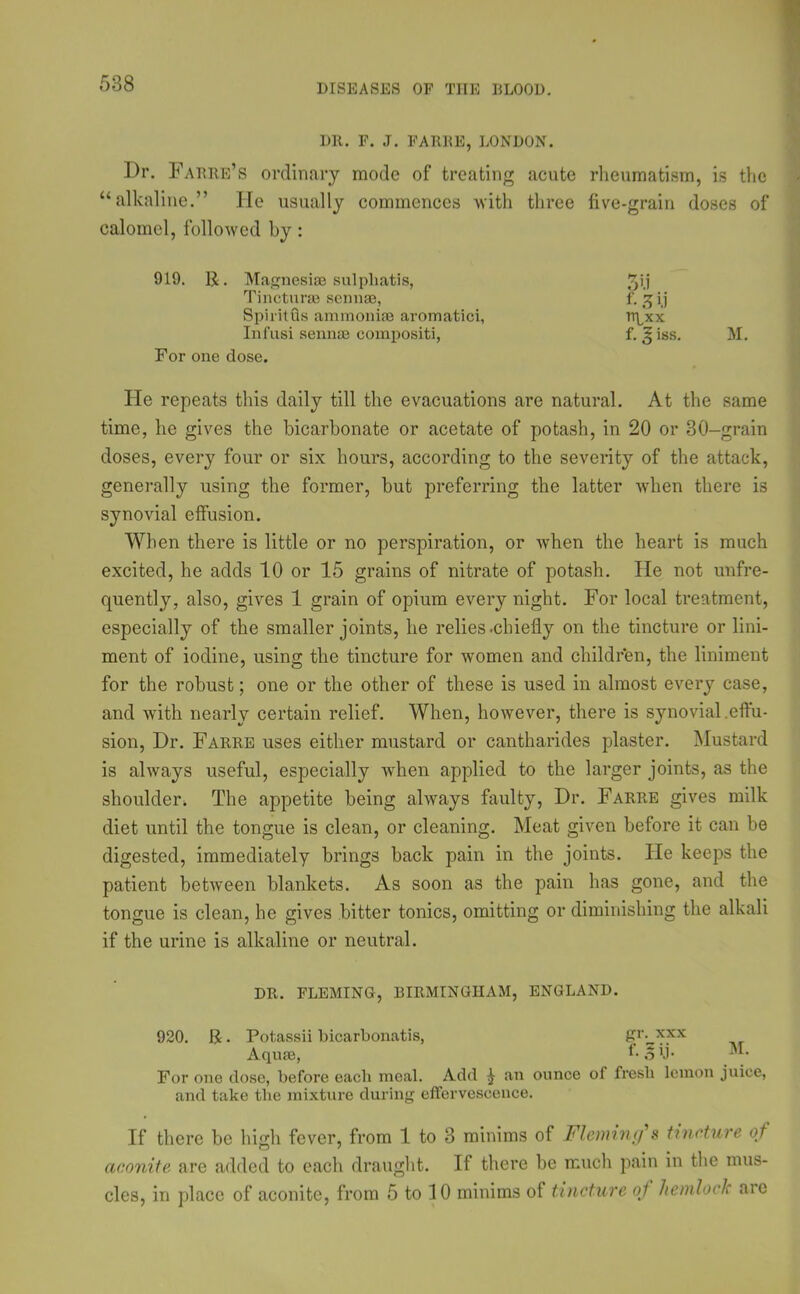 DR. F. J. FARRE, LONDON. I)r. Farre’s ordinary mode of treating acute rheumatism, is the “alkaline.” He usually commences with three five-grain doses of calomel, followed by : 919. R. Magnesia sulpliatis, Tincturae senna, Spiritus ammonia aromatici, Infusi senna compositi, For one close. He repeats this daily till the evacuations are natural. At the same time, he gives the bicarbonate or acetate of potash, in 20 or 30-grain doses, every four or six hours, according to the severity of the attack, generally using the former, but preferring the latter when there is synovial effusion. When there is little or no perspiration, or when the heart is much excited, he adds 10 or 15 grains of nitrate of potash. He not unfre- quently, also, gives 1 grain of opium every night. For local treatment, especially of the smaller joints, he relies .chiefly on the tincture or lini- ment of iodine, using the tincture for women and children, the liniment for the robust; one or the other of these is used in almost every case, and with nearly certain relief. When, however, there is synovial .effu- sion, Dr. Farre uses either mustard or cantharides plaster. Mustard is always useful, especially when applied to the larger joints, as the shoulder. The appetite being always faulty, Dr. Farre gives milk diet until the tongue is clean, or cleaning. Meat given before it can be digested, immediately brings back pain in the joints. He keeps the patient between blankets. As soon as the pain has gone, and the tongue is clean, he gives bitter tonics, omitting or diminishing the alkali if the urine is alkaline or neutral. DR. FLEMING, BIRMINGHAM, ENGLAND. 920. R. Pot.assii bicarbonatis, Aquae, f-olb For one dose, before each meal. Add ^ an ounce of fresh lemon juice, and take the mixture during effervescence. If there be high fever, from 1 to 3 minims of Fleming*s tincture of aconite are added to each draught. If there be much pain in the mus- cles, in place of aconite, from 5 to 10 minims of tincture oj hemlock are 3U f- 31! npxx f. I iss. M.