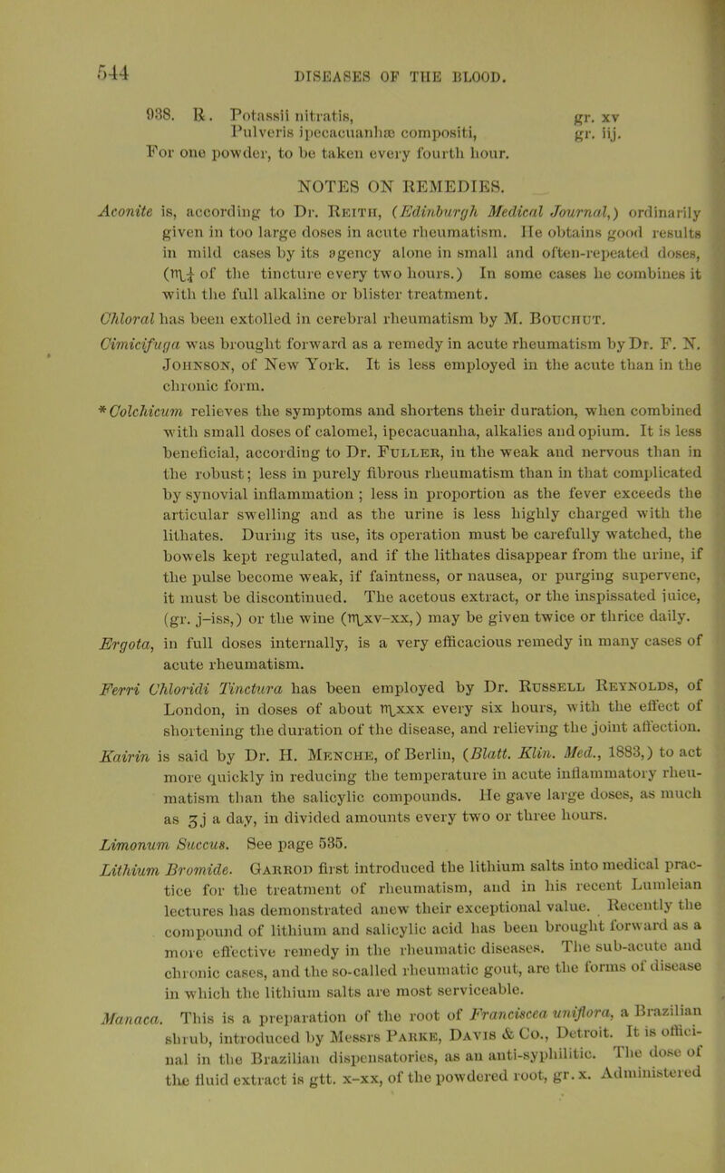 938. R. PotassH nitratis, gr. xv Pulveris ipecacuanha; composite, gr. iij. For ono powder, to be taken every fourth hour. NOTES ON REMEDIES. Aconite is, according to Dr. Reith, (Edinburgh Medical Journal,) ordinarily given in too large doses in acute rheumatism. lie obtains good results in mild cases by its agency alone in small and often-repeated doses, (n\J- of the tincture every two hours.) In some cases be combines it with the full alkaline or blister treatment. Chloral has been extolled in cerebral rheumatism by M. Bouciiut. Cimicifuga was brought forward as a remedy in acute rheumatism by Dr. F. N. Johnson, of New York. It is less employed in the acute than in the chronic form. *Colchicum relieves the symptoms and shortens their duration, when combined with small doses of calomel, ipecacuanha, alkalies and opium. It is less beneficial, according to Dr. Fuller, in the weak and nervous than in the robust; less in purely fibrous rheumatism than in that complicated by synovial inflammation ; less in proportion as the fever exceeds the articular swelling and as the urine is less highly charged with the lithates. During its use, its operation must be carefully watched, the bowels kept regulated, and if the lithates disappear from the urine, if the pulse become weak, if faintness, or nausea, or purging supervene, it must be discontinued. The acetous extract, or the inspissated iuice, (gr. j-iss,) or the wfine (rr^xv-xx,) may be given twice or thrice daily. Ergota, in full doses internally, is a very efficacious remedy in many cases of acute rheumatism. Ferri Chloridi Tinctura has been employed by Dr. Russell Reynolds, of London, in doses of about npxxx every six hours, with the effect of shortening the duration of the disease, and relieving the joint affection. Kairin is said by Dr. H. Menche, of Berlin, (BUM. Klin. Med., 1883,) to act more quickly in reducing the temperature in acute inflammatory rheu- matism than the salicylic compounds. He gave large doses, as much as 3 j a day, in divided amounts every two or three hours. Limonum Succus. See page 535. Lithium Bromide. Garrod first introduced the lithium salts into medical prac- tice for the treatment of rheumatism, and in liis recent Lumleian lectures has demonstrated anew their exceptional value. Recently the compound of lithium and salicylic acid has been brought lorward as a more effective remedy in the rheumatic diseases. The sub-acute and chronic cases, and the so-called rheumatic gout, are the iorms ol disease in which the lithium salts are most serviceable. Manaca. This is a preparation of the root of Franciscea uniflora, a Brazilian shrub, introduced by Messrs Parke, Davis & Co., Detroit. It is offici- nal in the Brazilian dispensatories, as an anti-syphilitic. 1 lie dose ot the fluid extract is gtt. x-xx, of the powdered root, gr. x. Administered