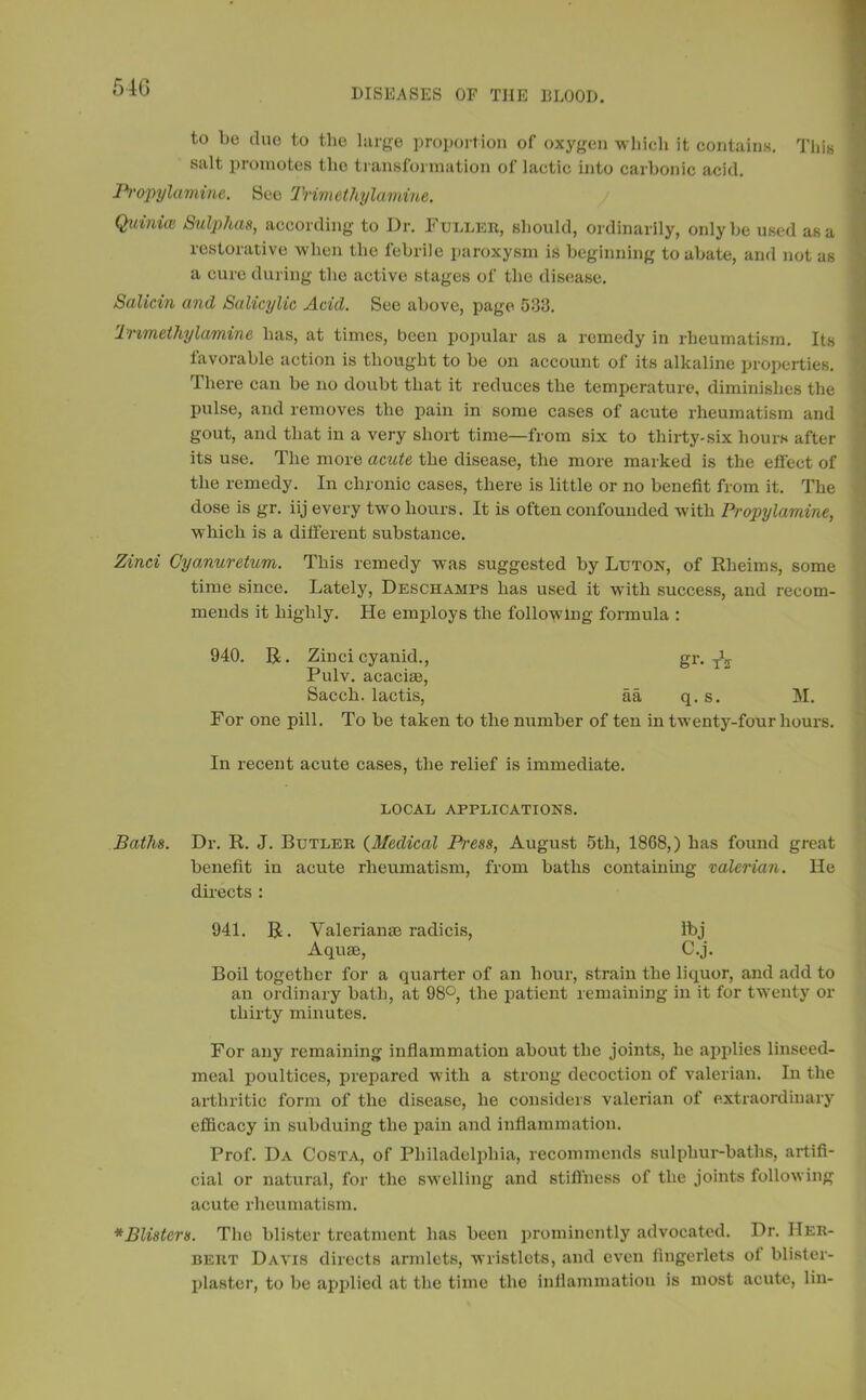 516 to bo due to the large proportion of oxygen which it contains. This salt promotes the transformation of lactic into carbonic acid. Propylamine. See Trimcthylamine. Quiniiv Sulphas, according to Dr. Fuller, should, ordinarily, only be used as a restorative when the febrile paroxysm is beginning to abate, and not as a cure during the active stages of the disease. Salicin and Salicylic Acid. See above, page 033. Immethylamine has, at times, been popular as a remedy in rheumatism. Its favorable action is thought to be on account of its alkaline properties. There can be no doubt that it reduces the temperature, diminishes the pulse, and removes the pain in some cases of acute rheumatism and gout, and that in a very short time—from six to thirty-six hours after its use. The more acute the disease, the more marked is the effect of the remedy. In chronic cases, there is little or no benefit from it. The dose is gr. iij every two hours. It is often confounded with Propylamine, which is a different substance. Zinci Cyanuretum. This remedy was suggested by Luton, of Rheims, some time since. Lately, Deschamps has used it with success, and recom- mends it highly. He employs the following formula : 940. R. Zinci cyanid., gr. TV Pulv. acacise, Sacch. lactis, aa q. s. M. For one pill. To be taken to the number of ten in twenty-four hours. In recent acute cases, the relief is immediate. LOCAL APPLICATIONS. Baths. Dr. R. J. Butler (Medical Pess, August 5th, 1868,) has found great benefit in acute rheumatism, from baths containing valerian. He directs : 941. R. Valerianae radicis, Ibj Aquae, C.j. Boil together for a quarter of an hour, strain the liquor, and add to an ordinary bath, at 98°, the patient remaining in it for twenty or thirty minutes. For any remaining inflammation about the joints, he applies linseed- meal poultices, prepared with a strong decoction of valerian. In the arthritic form of the disease, he considers valerian of extraordinary efficacy in subduing the pain and inflammation. Prof. Da Costa, of Philadelphia, recommends sulphur-baths, artifi- cial or natural, for the swelling and stiffness of the joints following acute rheumatism. * Blisters. The blister treatment has been prominently advocated. Dr. Her- bert Davis directs armlets, wristlets, and even fingerlets ol blister- plaster, to be applied at the time the inflammation is most acute, lin-