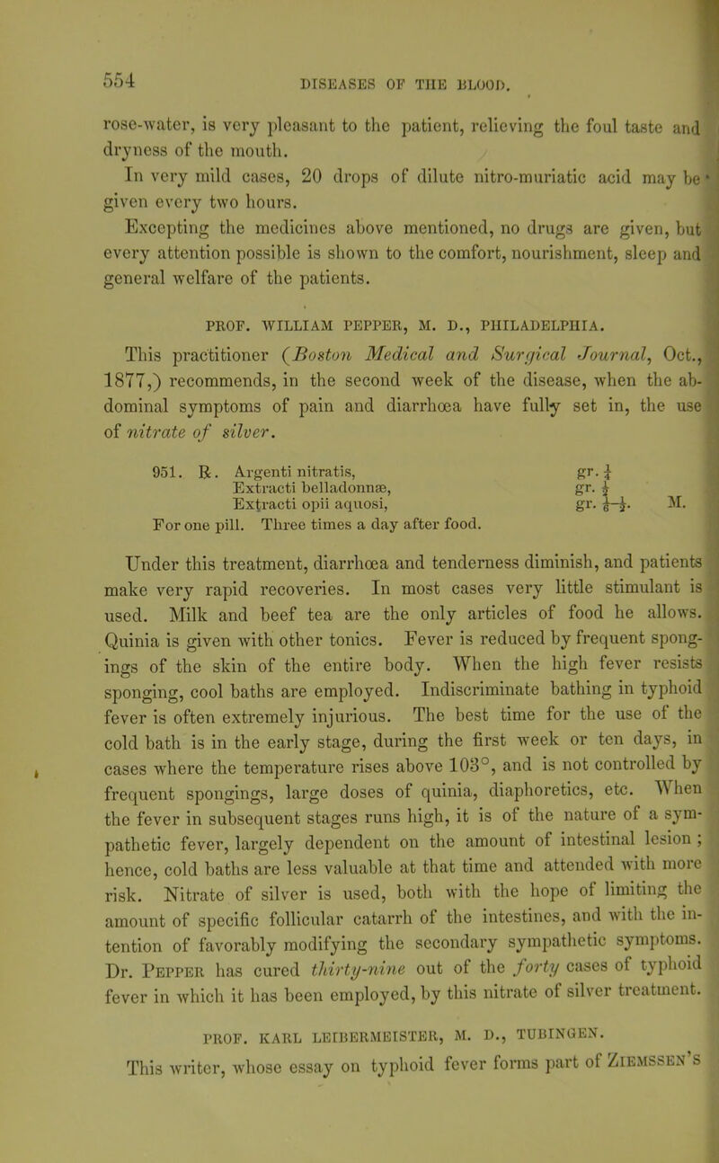 rose-water, is very pleasant to the patient, relieving the foul taste and dryness of the mouth. In very mild cases, 20 drops of dilute nitro-muriatic acid may he * given every two hours. Excepting the medicines above mentioned, no drugs are given, hut every attention possible is shown to the comfort, nourishment, sleep and general welfare of the patients. PROF. WILLIAM PEPPER, M. D., PHILADELPHIA. This practitioner (Boston Medical and Surgical Journal, Oct., 18T7,) recommends, in the second week of the disease, when the ab- dominal symptoms of pain and diarrhoea have fully set in, the use of nitrate of silver. 951. R. A.rgenti nitratis, Extracti bellaclonnse, Extracti opii aqiiosi, For one pill. Three times a day after food. Under this treatment, diarrhoea and tenderness diminish, and patients make very rapid recoveries. In most cases very little stimulant is used. Milk and beef tea are the only articles of food he allows. Quinia is given with other tonics. Fever is reduced by frecpient spong- ings of the skin of the entire body. When the high fever resists sponging, cool baths are employed. Indiscriminate bathing in typhoid fever is often extremely injurious. The best time for the use ot the cold bath is in the early stage, during the first week or ten days, in cases where the temperature rises above 103°, and is not controlled by frequent spongings, large doses of quinia, diaphoretics, etc. YV hen the fever in subsequent stages runs high, it is of the nature of a sym- pathetic fever, largely dependent on the amount of intestinal lesion , hence, cold baths are less valuable at that time and attended with moic risk. Nitrate of silver is used, both with the hope of limiting the amount of specific follicular catarrh of the intestines, and with the in- tention of favorably modifying the secondary sympathetic symptoms. Dr. Pepper has cured thirty-nine out of the forty cases of typhoid fever in which it has been employed, by this nitrate of silver ticatment. PROF. KARL LEIBERMEISTER, M. D., TUBINGEN. This writer, whose essay on typhoid fever forms part of Ziemssen s gM gr-1 gr. M.
