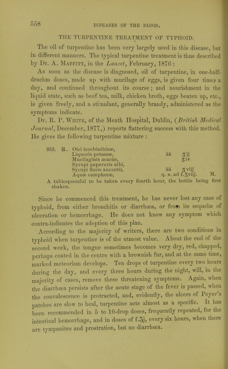 THE TURPENTINE TREATMENT OF TYPHOID. The oil of turpentine has been very largely used in this disease, hut in different manners. The typical turpentine treatment is thus described by Dr. A. Maffitt, in the Lancet, February, 187G : As soon as the disease is diagnosed, oil of turpentine, in one-half- drachm doses, made up with mucilage of eggs, is given four times a day, and continued throughout its course ; and nourishment in the liquid state, such as beef tea, milk, chicken broth, eggs beaten up, etc., is given freely, and a stimulant, generally brandy, administered as the symptoms indicate. Dr. It. P. White, of the Meath Hospital, Dublin, (British Medical Journal, December, 1877,) reports flattering success with this method. Tie gives the following turpentine mixture : 953. R. Olei terebintkin®, Liquoris potass®, aa 3ij Mucilaginis acaci®, 3iv Syrupi papaveris albi, Syrupi lloris aurantii, aa 5 viij Aqu® camphor®, q. s. ad f.gviij A tablespoonful to be taken every fourth hour, the bottle being first shaken. Since he commenced this treatment, he has never lost any case of typhoid, from either bronchitis or diarrhoea, or from its sequelae of ulceration or hemorrhage. He does not know any symptom which contra-indicates the adoption of this plan. According to the majority of writers, there are two conditions in typhoid when turpentine is of the utmost value. About the end of the second week, the tongue sometimes becomes very dry, red, chapped, perhaps coated in the centre with a brownish fur, and at the same time, marked meteorism develops. Ten drops of turpentine every two hours during the day, and every three hours during the night, will, in the majority of cases, remove these threatening symptoms. Again, when the diarrhoea persists after the acute stage of the fever is passed, when the convalescence is protracted, and, evidently, the ulcers of Peyei s patches are slow to heal, turpentine acts almost as a specific. It has been recommended in 5 to 10-drop doses, frequently repeated, for the intestinal hemorrhage, and in doses of f.5j, every six hours, when there are tympanites and prostration, but no diarrhoea.