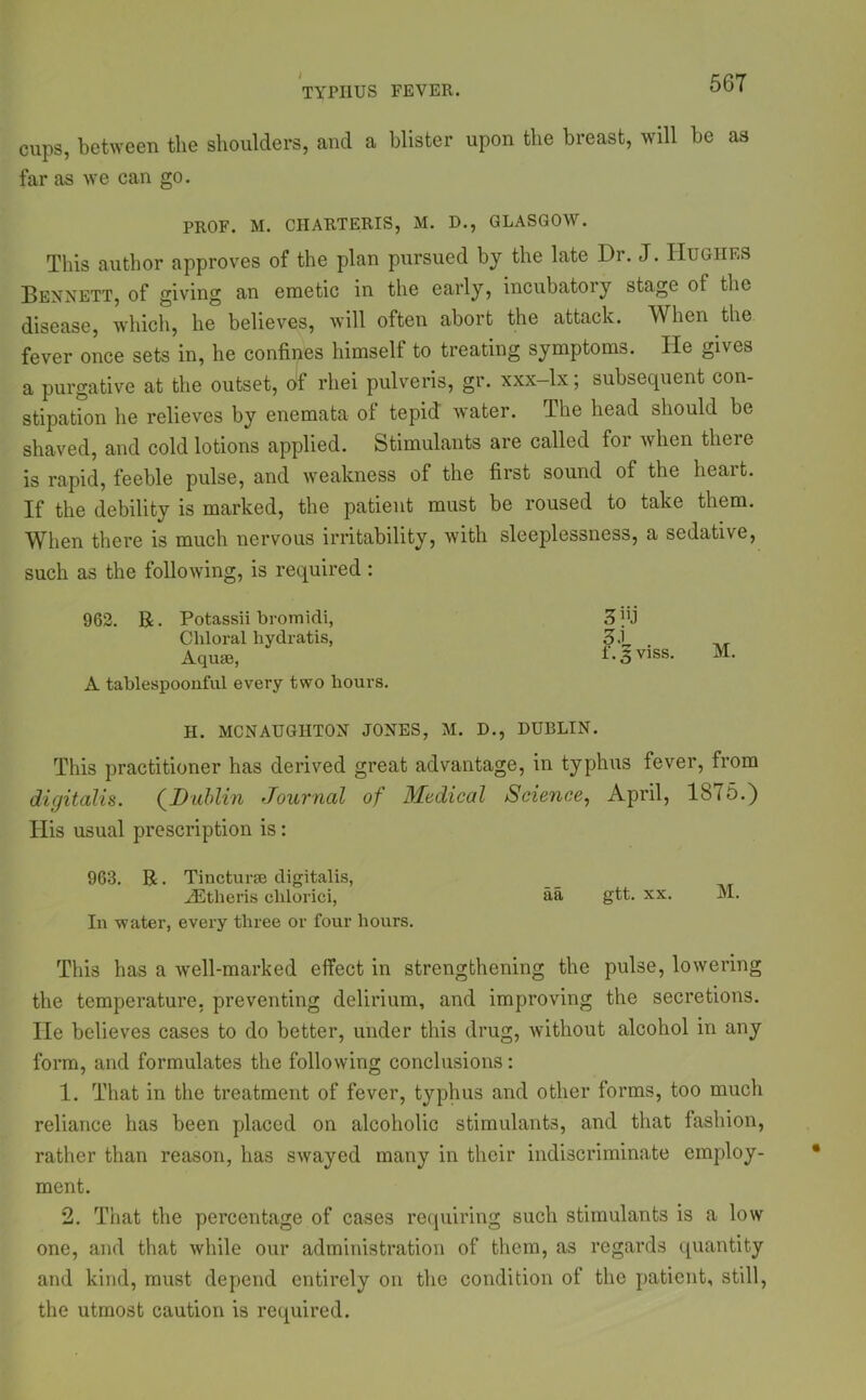 TYPHUS FEVER. cups, between the shoulders, and a blister upon the breast, will be as far as we can go. PROF. M. CHARTERIS, M. D., GLASGOW. This author approves of the plan pursued by the late Dr. J. Hughes Bennett, of giving an emetic in the early, incubatory stage of the disease, which, he believes, will often abort the attack. When the fever once sets in, he confines himself to treating symptoms. He gives a purgative at the outset, of rliei pulveris, gr. xxx-lx; subsequent con- stipation he relieves by enemata of tepid water. The head should be shaved, and cold lotions applied. Stimulants are called foi when theie is rapid, feeble pulse, and weakness of the first sound of the heart. If the debility is marked, the patient must be roused to take them. When there is much nervous irritability, with sleeplessness, a sedative, such as the following, is required : 962. R. Potassii bromidi, Chloral hydratis, Aquae, A tablespoouful every two hours. H. MCNAUGHTON JONES, M. D., DUBLIN. This practitioner has derived great advantage, in typhus fever, from digitalis. (Dublin Journal of Medical Science, April, 1875.) His usual prescription is: 963. R. Tincturse digitalis, Athens chlorici, aa gtt. xx. M. In water, every three or four hours. This has a well-marked effect in strengthening the pulse, lowering the temperature, preventing delirium, and improving the secretions. He believes cases to do better, under this drug, without alcohol in any form, and formulates the following conclusions: 1. That in the treatment of fever, typhus and other forms, too much reliance has been placed on alcoholic stimulants, and that fashion, rather than reason, has swayed many in their indiscriminate employ- ment. 2. That the percentage of cases requiring such stimulants is a low one, and that while our administration of them, as regards quantity and kind, must depend entirely on the condition of the patient, still, the utmost caution is required. 31 . l.gviss. M.