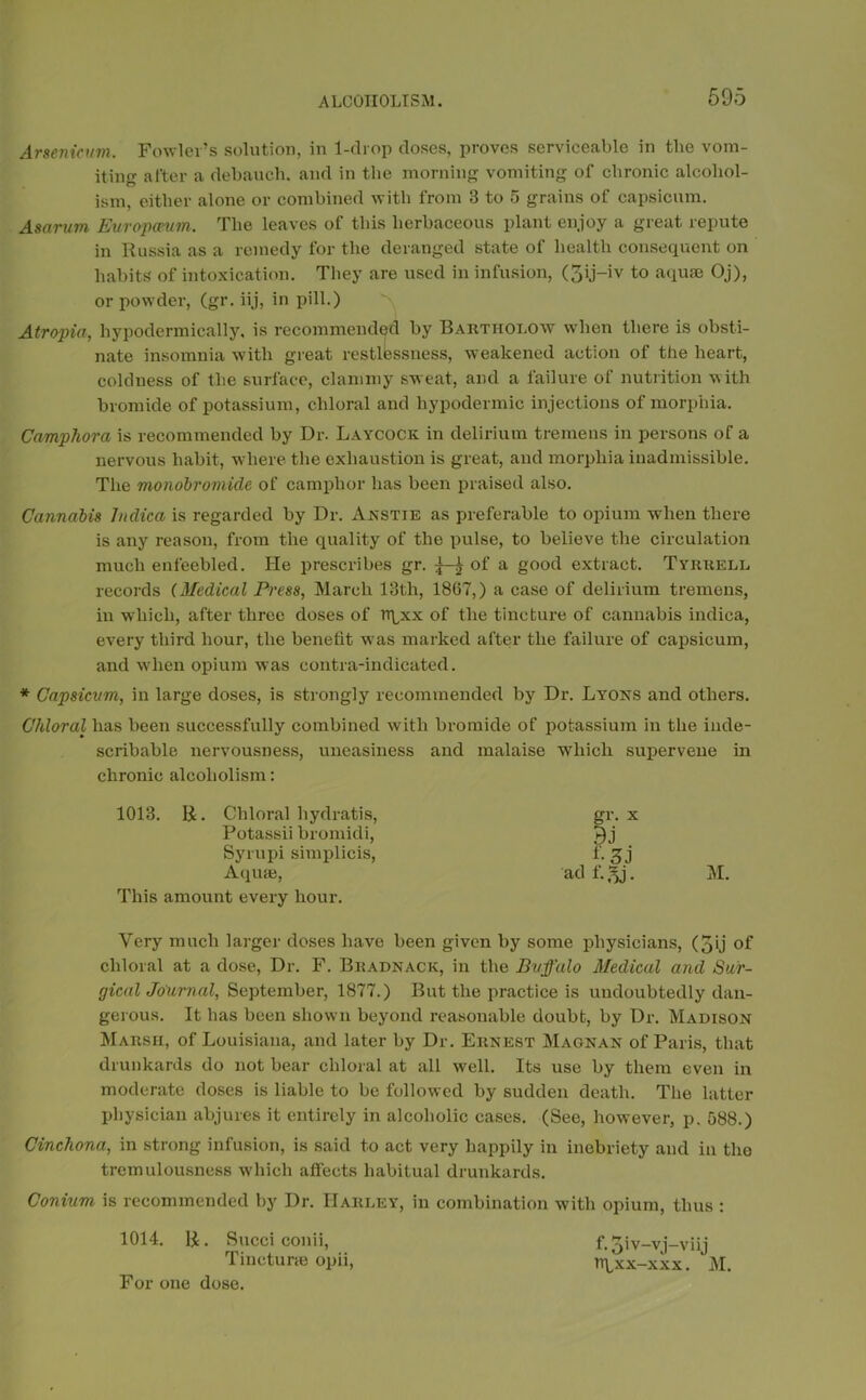 Arsenicum. Fowler’s solution, in 1-drop doses, proves serviceable in the vom- iting after a debauch, and in the morning vomiting of chronic alcohol- ism, either alone or combined with from 3 to 5 grains of capsicum. Asarum Europceum. The leaves of this herbaceous plant enjoy a great repute in Russia as a remedy for the deranged state of health consequent on habits of intoxication. They are used in infusion, (3ij-iv to aquae Oj), or powder, (gr. iij, in pill.) Atropia, hypodermically, is recommended by Barthoi.ow when there is obsti- nate insomnia with great restlessness, weakened action of the heart, coldness of the surface, clammy sweat, and a failure of nutrition with bromide of potassium, chloral and hypodermic injections of morphia. Campliora is recommended by Dr. Laycock in delirium tremens in persons of a nervous habit, where the exhaustion is great, and morphia inadmissible. The monobromicle of camphor has been praised also. Cannabis htdica is regarded by Dr. Anstte as preferable to opium when there is any reason, from the quality of the pulse, to believe the circulation much enfeebled. He prescribes gr. ^ of a good extract. Tyrrell records (Medical Press, March 13th, 18(57,) a case of delirium tremens, iu which, after three doses of rrpex of the tincture of cannabis indica, every third hour, the benefit was marked after the failure of capsicum, and when opium was contra-indicated. * Capsicum, in large doses, is strongly recommended by Dr. Lyons and others. Chloral has been successfully combined with bromide of potassium in the inde- scribable nervousness, uneasiness and malaise which supervene in chronic alcoholism: 1013. R. Chloral hydratis, Potassii bromidi, Syrupi simplicis, This amount every hour. Very much larger doses have been given by some physicians, (3ij of chloral at a dose, Dr. F. Bradnack, in the Buffalo Medical and Sur- gical Journal, September, 1877.) But the practice is undoubtedly dan- gerous. It has been shown beyond reasonable doubt, by Dr. Madison Marsh, of Louisiana, and later by Dr. Ernest Magnan of Paris, that drunkards do not bear chloral at all well. Its use by them even in moderate doses is liable to be followed by sudden death. The latter physician abjures it entirely in alcoholic cases. (See, however, p. 588.) Cinchona, in strong infusion, is said to act very happily in inebriety and in the tremulousness which affects habitual drunkards. Conium is recommended by Dr. Harley, in combination with opium, thus : 1014. R. Succi conii, f. 5iv-vj-viij Tinetune opii, n\,xx-xxx. M. For one dose. x gr. BJ f. rz\