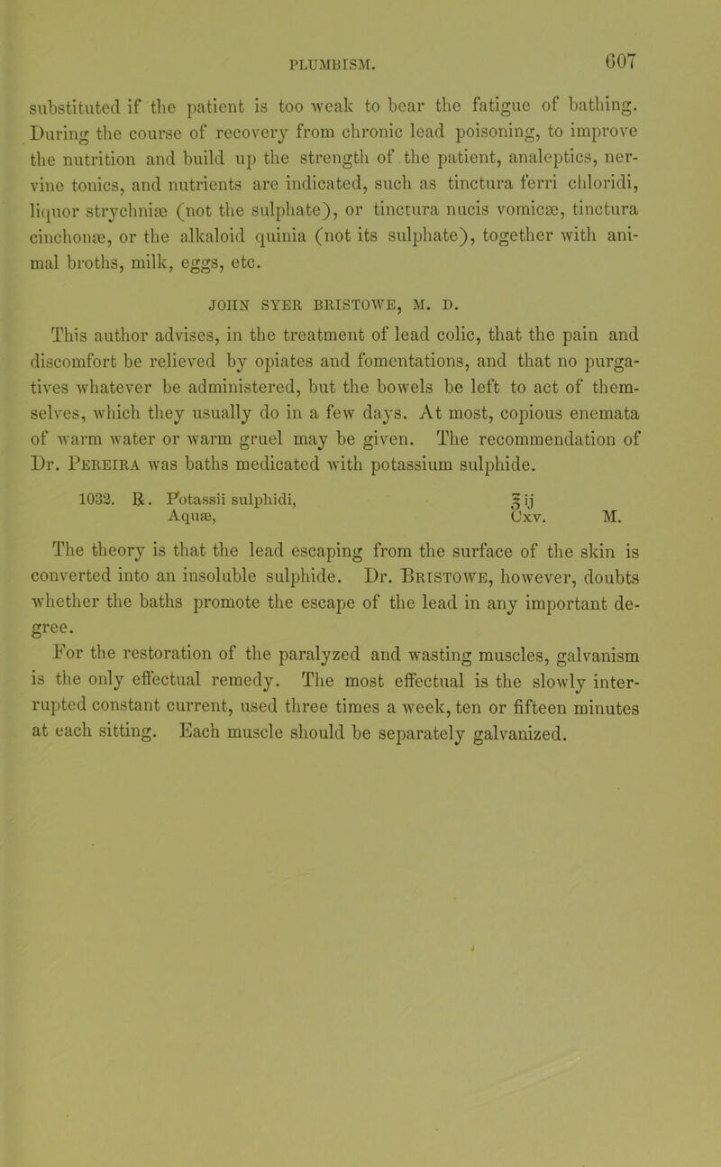 substituted if the patient is too weak to bear the fatigue of bathing. During the course of recovery from chronic lead poisoning, to improve the nutrition and build up the strength of the patient, analeptics, ner- vine tonics, and nutrients are indicated, such as tinctura ferri chloridi, litpior strychniae (not the sulphate), or tinctura nucis vomicae, tinctura cinchonae, or the alkaloid quinia (not its sulphate), together with ani- mal broths, milk, eggs, etc. JOHN SYER BRISTOWE, M. D. This author advises, in the treatment of lead colic, that the pain and discomfort be relieved by opiates and fomentations, and that no purga- tives whatever be administered, but the bowels be left to act of them- selves, which they usually do in a few days. At most, copious enemata of warm water or warm gruel may be given. The recommendation of Dr. Pereira was baths medicated with potassium sulphide. 1032. R. Potassii sulphidi, Sj ij Aquas, Cxv. M. The theory is that the lead escaping from the surface of the skin is converted into an insoluble sulphide. Dr. Bristowe, however, doubts whether the baths promote the escape of the lead in any important de- gree. For the restoration of the paralyzed and wasting muscles, galvanism is the only effectual remedy. The most effectual is the slowly inter- rupted constant current, used three times a week, ten or fifteen minutes at each sitting. Each muscle should be separately galvanized.