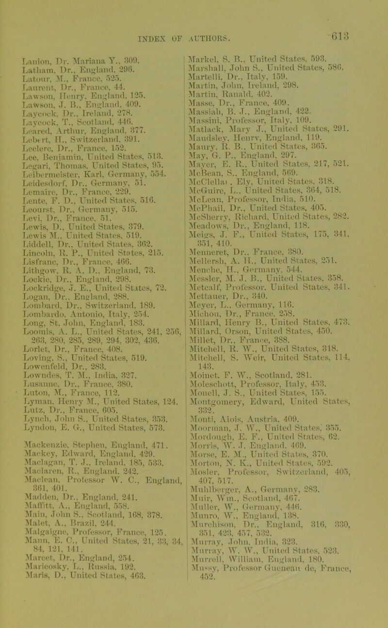 Lanion, Dr. Mariana Y., 309. Latham, Dr., England. 296. Latonr, M.. France, 525. Laurent, Dr.. France, 44. Lawson, Henry. England, 125. Latvson. .T. B., England, 409. Lay cock, Dr., Ireland, 273. Laycock. T., Scotland, 446. Leared, Arthur, England. 377. Lebtrt, II., Switzerland. 391. Leclere. Dr., France, 152. Lee. Benjamin, United States, 513. Legari, Thomas, United States, 95. Leibermeister, Karl, Germany, 554. Leidesdorf, Dr., Germany, 51. Lemaire, Dr., France, 229. Lente, F. D., United States. 516. Leourst, Dr.. Germany, 515. Levi, Dr., France, 51. Lewis, D., United States. 379. Lewis M., United States. 519. Liddell, Dr., United States, 362. Lincoln, It. P., United States, 215. Lisfranc, Dr., France, 466. Lithgow, R. A. D.. England, 73. Lockie, Dr., England, 298. Lockridge, J. E., United States, 72. Logan, Dr.. England. 288. Lombard, Dr., Switzerland, 189. Lombardo, Antonio, Italy, 254. Long, St. John, England, 183. Loomis, A. L., United States, 241, 256, 263, 280, 285, 289, 294. 302, 436. Lorlet, Dr., France, 408. Loving, S., United States, 519. Lowenfeld, Dr., 283. Lowndes, T. M., India, 327. Lusanne. Dr., France, 380. Luton, M., France, 112. Lyman, Henry M., United States, 124. Lutz, Dr.. France, 605. Lynch, John S., United States, 353. Lyndon, E. G., United States, 573. Mackenzie, Stephen, England, 471. Mackey, Edward, England, 429. Maclagan, T. J., Ireland, 185, 533. Maclaren. It., England. 242. Maclean. Professor W. C., England, 361, 401. Madden, Dr., England. 241. Maffitt, A., England, 558. Main, John S., Scotland, 168, 378. Malet, A., Brazil, 244. Malgaigne, Professor, France, 125. Mann, E. C., United States, 21, 33, 34, 84,121,141. Marcet, Dr., England, 254. Marieosky, 1.., Russia, 192. Maris, D., United States, 463. Markel, S. B., United States, 593. Marshall, John S., United States, 586. Martelli, Dr., Italy, 159. Martin, John, Ireland, 298. Martin, Ranald, 402. Masse, Dr., France, 409. Massiah, B. J., England, 422. Massini, Professor, Italy, 109. Matlack, Mary J., United States, 291. Maudsley, Henrv, England, 119. Maury. R. B., United States, 365. May, G. P., England. 297. Maver, E. R„ United States, 217, 521. McBean, S., England. 569. MeClellai . Ely, United States. 318. McGuire, L.. United States, 364, 518. McLean, Professor, India, 510. McPhail, Dr., United States, 405. McSherry, Richard, United States, 282. Meadows, Dr., England, 118. Meigs, J. F., United States, 175, 341, 351, 410. Menneret, Dr., France, 380. Mellersh, A. II., United States, 251. Menche, H., Germany, 544. Messier, M. J. B., United States. 358. Metcalf, Professor, United States, 341. Mettauer, Dr., 340. Meyer, L.. Germany, 116. Michou, Dr., France. 258. : Millard, Henry B., United States, 473. Millard, Orson, United States, 450. Millet, Dr., France, 388. ! Mitchell, R. W., United States, 318. Mitchell, S. Weir, United States, 114. 143. Moinct. F. W., Scotland, 281. Moleschott, Professor, Italy, 453. Monell, J. S., United States, 155. 1 Montgomery, Edward, United States, 332. Monti, Alois, Austria, 409. Moorman, J. AY., United States. 355. Mordough, E. F., United States, 62. Morris, AY. J. England. 469. Morse, E. M., United States, 370. Morton, N. K., United States, 592. : Mosler, Professor, Switzerland, 405, 407, 517. Muhlberger, A., Germany, 283. Muir, AVm., Scotland, 467. Muller, AY., Germany, 446. Munro, AV., England, 138. Murchison, Dr., England, 316, 330, 351. 423. 457, 532. Murray, John. India, 323. Murray, AAr. AY., United States, 523. Murrell, William, England, 180. Alussy, Professor Gueneau de, France, ; 452.