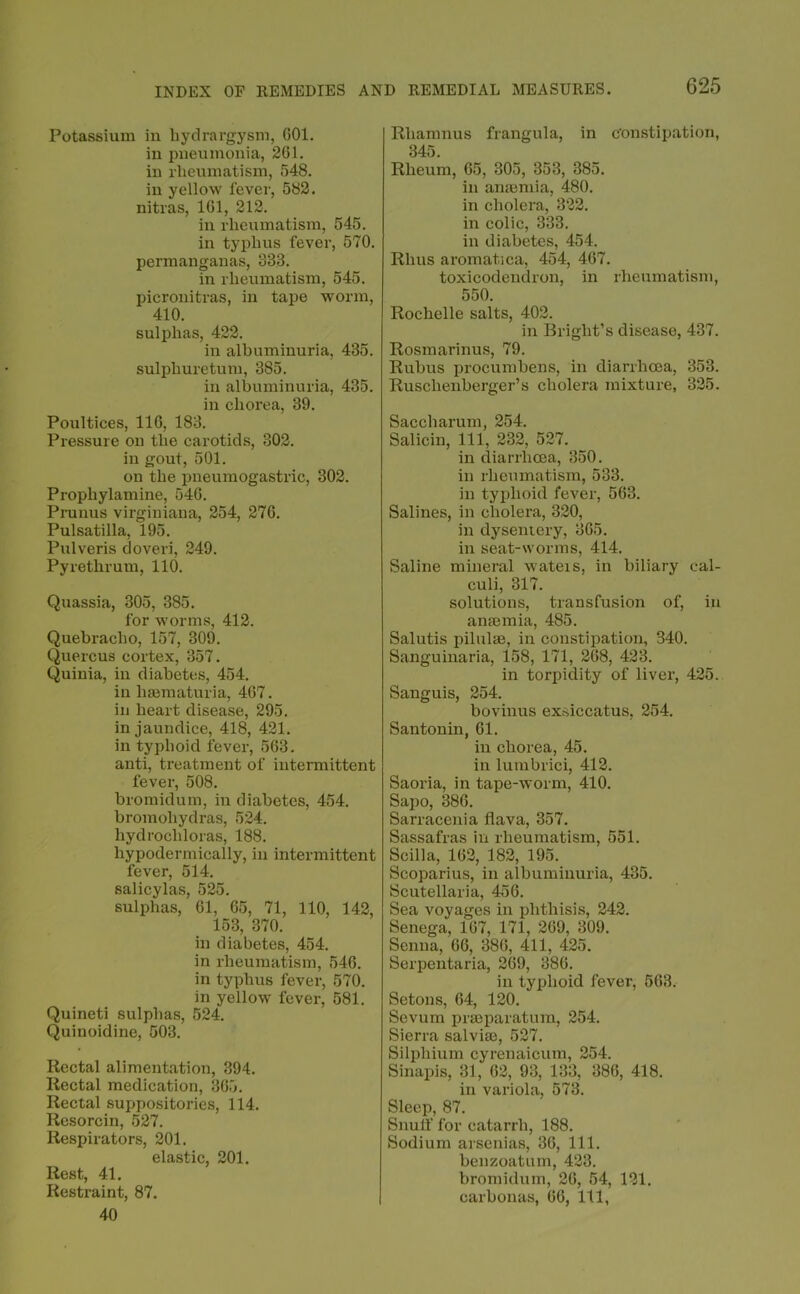 Potassium in bydrargysm, 001. in pneumonia, 261. in rheumatism, 548. in yellow fever, 582. nitras, 101, 212. in rheumatism, 545. in typhus fever, 570. permanganas, 833. in rheumatism, 545. pieronitras, in tape worm, 410. sulphas, 422. in albuminuria, 435. sulphuretum, 385. in albuminuria, 435. in chorea, 39. Poultices, 116, 183. Pressure on the carotids, 802. in gout, 501. on the pneumogastric, 302. Prophylamine, 540. Prunus virginiana, 254, 276. Pulsatilla, 195. Pulveris doveri, 249. Py rethrum, 110. Quassia, 305, 385. for worms, 412. Quebracho, 157, 309. Quercus cortex, 357. Quiuia, in diabetes, 454. in haematuria, 467. in heart disease, 295. in jaundice, 418, 421. in typhoid fever, 563. anti, treatment of intermittent fever, 508. bromidum, in diabetes, 454. bromohydras, 524. hydrocliloras, 188. hypodermically, in intermittent fever, 514. salicylas, 525. sulphas, 61, 65, 71, 110, 142, 153, 370. in diabetes, 454. in rheumatism, 546. in typhus fever, 570. in yellow fever, 581. Quineti sulphas, 524. Quinoidine, 503. Rectal alimentation, 394. Rectal medication, 365. Rectal suppositories, 114. Resorcin, 527. Respirators, 201. elastic, 201. Rest, 41. Restraint, 87. 40 Rhamnus frangula, in constipation, 345. Rheum, 65, 305, 353, 385. in anaemia, 480. in cholera, 322. in colic, 333. in diabetes, 454. Rhus aromatica, 454, 467. toxicodendron, in rheumatism, 550. Rochelle salts, 402. in Bright’s disease, 437. Rosmarinus, 79. Rubus procumbens, in diarrhoea, 853. Ruschenberger’s cholera mixture, 325. Saccharum, 254. Salicin, 111, 232, 527. in diarrhoea, 350. in rheumatism, 533. in typhoid fever, 563. Salines, in cholera, 320, in dysentery, 365. in seat-worms, 414. Saline mineral wateis, in biliary cal- culi, 317. solutions, transfusion of, in anaemia, 485. Salutis pilulae, in constipation, 340. Sanguinaria, 158, 171, 268, 423. in torpidity of liver, 425. Sanguis, 254. bovinus exsiccatus, 254. Santonin, 61. in chorea, 45. in lumbrici, 412. Saoria, in tape-worm, 410. Sapo, 386. Sarracenia flava, 357. Sassafras in rheumatism, 551. Scilla, 162, 182, 195. Scoparius, in albuminuria, 435. Scutellaria, 456. Sea voyages in phthisis, 242. Senega, 167, 171, 269, 309. Senna, 66, 386, 411, 425. Serpentaria, 269, 386. in typhoid fever, 563. Setons, 64, 120. Sevum prsBparatum, 254. Sierra salvise, 527. Silphium cyrenaicum, 254. Sinapis, 31, 62, 93, 133, 386, 418. in variola, 573. Sleep, 87. Snuff for catarrh, 188. Sodium arsenias, 36, 111. benzoatum, 423. bromidum, 26, 54, 121. carbonas, 66, 111,