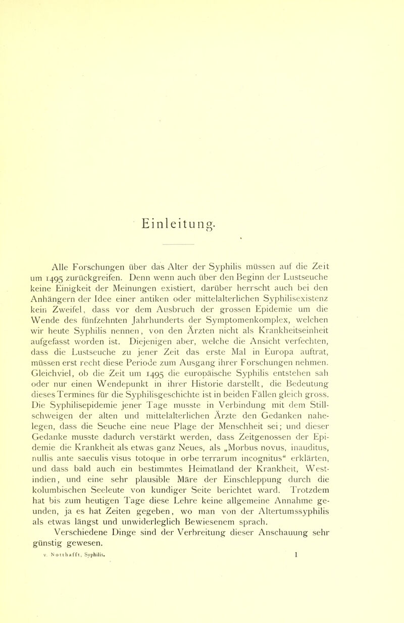 Einleitung. Alle Forschungen über das Alter der Syphilis müssen auf die Zeit um 1495 zurückgreifen. Denn wenn auch über den Beginn der Lustseuche keine Einigkeit der Meinungen existiert, darüber herrscht auch bei den Anhängern der Idee einer antiken oder mittelalterlichen Syphilisexistenz kein Zweifel, dass vor dem Ausbruch der grossen Epidemie um die Wende des fünfzehnten Jahrhunderts der Symptomenkomplex, welchen wir heute Syphilis nennen, von den Ärzten nicht als Krankheitseinheit aufgefasst worden ist. Diejenigen aber, welche die Ansicht verfechten, dass die Lustseuche zu jener Zeit das erste Mal in Europa auftrat, müssen erst recht diese Periode zum Ausgang ihrer Forschungen nehmen. Gleichviel, ob die Zeit um 1495 die europäische Syphilis entstehen sah oder nur einen Wendepunkt in ihrer Historie darstellt, die Bedeutung dieses Termines für die Syphilisgeschichte ist in beiden Fällen gleich gross. Die Syphilisepidemie jener Tage musste in Verbindung mit dem Still- schweigen der alten und mittelalterlichen Ärzte den Gedanken nahe- legen, dass die Seuche eine neue Plage der Menschheit sei; und dieser Gedanke musste dadurch verstärkt werden, dass Zeitgenossen der Epi- demie die Krankheit als etwas ganz Neues, als „Morbus novus, inauditus, nullis ante saeculis visus totoque in orbe terrarum incognitus“ erklärten, und dass bald auch ein bestimmtes Heimatland der Krankheit, West- indien, und eine sehr plausible Märe der Einschleppung durch die kolumbischen Seeleute von kundiger Seite berichtet ward. Trotzdem hat bis zum heutigen Tage diese Lehre keine allgemeine Annahme ge- unden, ja es hat Zeiten gegeben, wo man von der Altertumssyphilis als etwas längst und unwiderleglich Bewiesenem sprach. Verschiedene Dinge sind der Verbreitung dieser Anschauung sehr günstig gewesen.