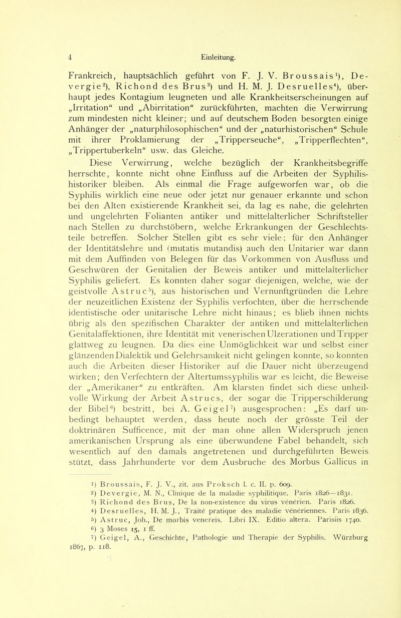 Frankreich, hauptsächlich geführt von F. J. V. Broussais1), De- vergie2), Richond des Brus3) und H. M. J. Desruelles4), über- haupt jedes Kontagium leugneten und alle Krankheitserscheinungen auf „Irritation“ und „Abirritation“ zurückführten, machten die Verwirrung zum mindesten nicht kleiner; und auf deutschem Boden besorgten einige Anhänger der „naturphilosophischen“ und der „naturhistorischen“ Schule mit ihrer Proklamierung der „Tripperseuche“, „Tripperflechten“, „Trippertuberkeln“ usw. das Gleiche. Diese Verwirrung, welche bezüglich der Krankheitsbegriffe herrschte, konnte nicht ohne Einfluss auf die Arbeiten der Syphilis- historiker bleiben. Als einmal die Frage aufgeworfen war, ob die Syphilis wirklich eine neue oder jetzt nur genauer erkannte und schon bei den Alten existierende Krankheit sei, da lag es nahe, die gelehrten und ungelehrten Folianten antiker und mittelalterlicher Schriftsteller nach Stellen zu durchstöbern, welche Erkrankungen der Geschlechts- teile betreffen. Solcher Stellen gibt es sehr viele; für den Anhänger der Identitätslehre und (mutatis mutandis) auch den Unitarier war dann mit dem Auffinden von Belegen für das Vorkommen von Ausfluss und Geschwüren der Genitalien der Beweis antiker und mittelalterlicher Syphilis geliefert. Es konnten daher sogar diejenigen, welche, wie der geistvolle Astruc5), aus historischen und Vernunftgründen die Lehre der neuzeitlichen Existenz der Syphilis verfochten, über die herrschende identistische oder unitarische Lehre nicht hinaus; es blieb ihnen nichts übrig als den. spezifischen Charakter der antiken und mittelalterlichen Genitalaffektionen, ihre Identität mit venerischen Ulzerationen und Tripper glattweg zu leugnen. Da dies eine Unmöglichkeit war und selbst einer glänzenden Dialektik und Gelehrsamkeit nicht gelingen konnte, so konnten auch die Arbeiten dieser Historiker auf die Dauer nicht überzeugend wirken; den Verfechtern der Altertumssyphilis war es leicht, die Beweise der „Amerikaner“ zu entkräften. Am klarsten findet sich diese unheil- volle Wirkung der Arbeit Astrucs, der sogar die Tripperschilderung der Bibel6) bestritt, bei A. Geigel7) ausgesprochen: „Es darf un- bedingt behauptet werden, dass heute noch der grösste Teil der doktrinären Sufficence, mit der man ohne allen Widerspruch jenen amerikanischen Ursprung als eine überwundene Fabel behandelt, sich wesentlich auf den damals angetretenen und durchgeführten Beweis, stützt, dass Jahrhunderte vor dem Ausbruche des Morbus Gallicus in 1) Broussais, F. J. V., zit. aus Proksch 1. c. II. p. 609. 2) Devergie, M. N., Clinique de la maladie syphilitique. Paris 1826—1831. 3) Richond des Brus, De la non-existence du virus venerien. Paris 1826. ^) Desruelles, H. M. J., Traite pratique des maladie veneriennes. Paris 1836. 5) Astruc, Joh., De morbis venereis. Libri IX. Editio altera. Parisiis 1740. 6) 3 Moses 15, 1 ff. 7) Geigel, A., Geschichte, Pathologie und Therapie der Syphilis. Würzburg 1867, p. 118.