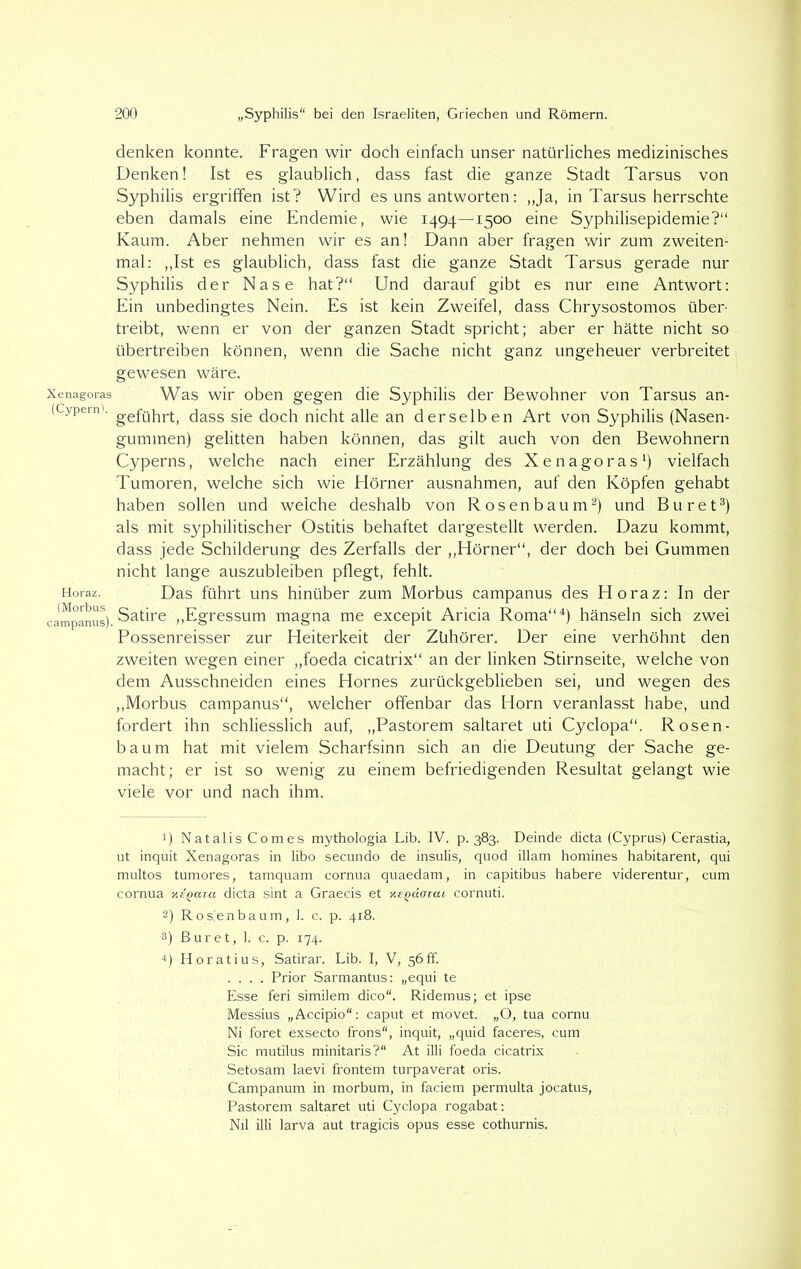 Xenagoras (Cyperid. Horaz. (Morbus campanus). denken konnte. Fragen wir doch einfach unser natürliches medizinisches Denken! Ist es glaublich, dass fast die ganze Stadt Tarsus von Syphilis ergriffen ist? Wird es uns antworten: „Ja, in Tarsus herrschte eben damals eine Endemie, wie 1494—1500 eine Syphilisepidemie?“ Kaum. Aber nehmen wir es an! Dann aber fragen wir zum zweiten- mal: „Ist es glaublich, dass fast die ganze Stadt Tarsus gerade nur Syphilis der Nase hat?“ Und darauf gibt es nur eine Antwort: Ein unbedingtes Nein. Es ist kein Zweifel, dass Chrysostomos über- treibt, wenn er von der ganzen Stadt spricht; aber er hätte nicht so übertreiben können, wenn die Sache nicht ganz ungeheuer verbreitet gewesen wäre. Was wir oben gegen die Syphilis der Bewohner von Tarsus an- geführt, dass sie doch nicht alle an derselben Art von Syphilis (Nasen- gummen) gelitten haben können, das gilt auch von den Bewohnern Cyperns, welche nach einer Erzählung des Xenagoras1) vielfach Tumoren, welche sich wie Hörner ausnahmen, auf den Köpfen gehabt haben sollen und weiche deshalb von Rosenbaum2) und Buret3) als mit syphilitischer Ostitis behaftet dargestellt werden. Dazu kommt, dass jede Schilderung des Zerfalls .der „Hörner“, der doch bei Gummen nicht lange auszubleiben pflegt, fehlt. Das führt uns hinüber zum Morbus campanus des Horaz: In der Satire „Egressum magna me excepit Aricia Roma“4) hänseln sich zwei Possenreisser zur Heiterkeit der Zühörer. Der eine verhöhnt den zweiten wegen einer „foeda cicatrix“ an der linken Stirnseite, welche von dem Ausschneiden eines Hornes zurückgeblieben sei, und wegen des „Morbus campanus“, welcher offenbar das Horn veranlasst habe, und fordert ihn schliesslich auf, „Pastorem saltaret uti Cyclopa“. Rosen- baum hat mit vielem Scharfsinn sich an die Deutung der Sache ge- macht; er ist so wenig zu einem befriedigenden Resultat gelangt wie viele vor und nach ihm. 1) NatalisComes mythologia Lib. IV. p. 383. Deinde dicta (Cyprus) Cerastia, ut inquit Xenagoras in libo secundo de insulis, quod illam homines habitarent, qui multos tumores, tamquam cornua quaedam, in capitibus habere viderentur, cum cornua ne^aza dicta sint a Graecis et y.e^dazai cornuti. 2) Rosienbaum, 1. c. p. 418. 3) ßuret, I. c. p. 174. 4) Horatius, Satirar. Lib. I, V, 56 ff. .... Prior Sarmantus: „equi te Esse feri similem dico“. Ridemus; et ipse Messius „Accipio“: caput et movet. „O, tua cornu Ni foret exsecto frons“, inquit, „quid faceres, cum Sic mutilus minitaris?“ At illi foeda cicatrix Setosam laevi frontem turpaverat oris. Campanum in morbum, in faciem permulta jocatus, Pastorem saltaret uti Cyclopa rogabat: Nil illi larva aut tragicis opus esse cothurnis.