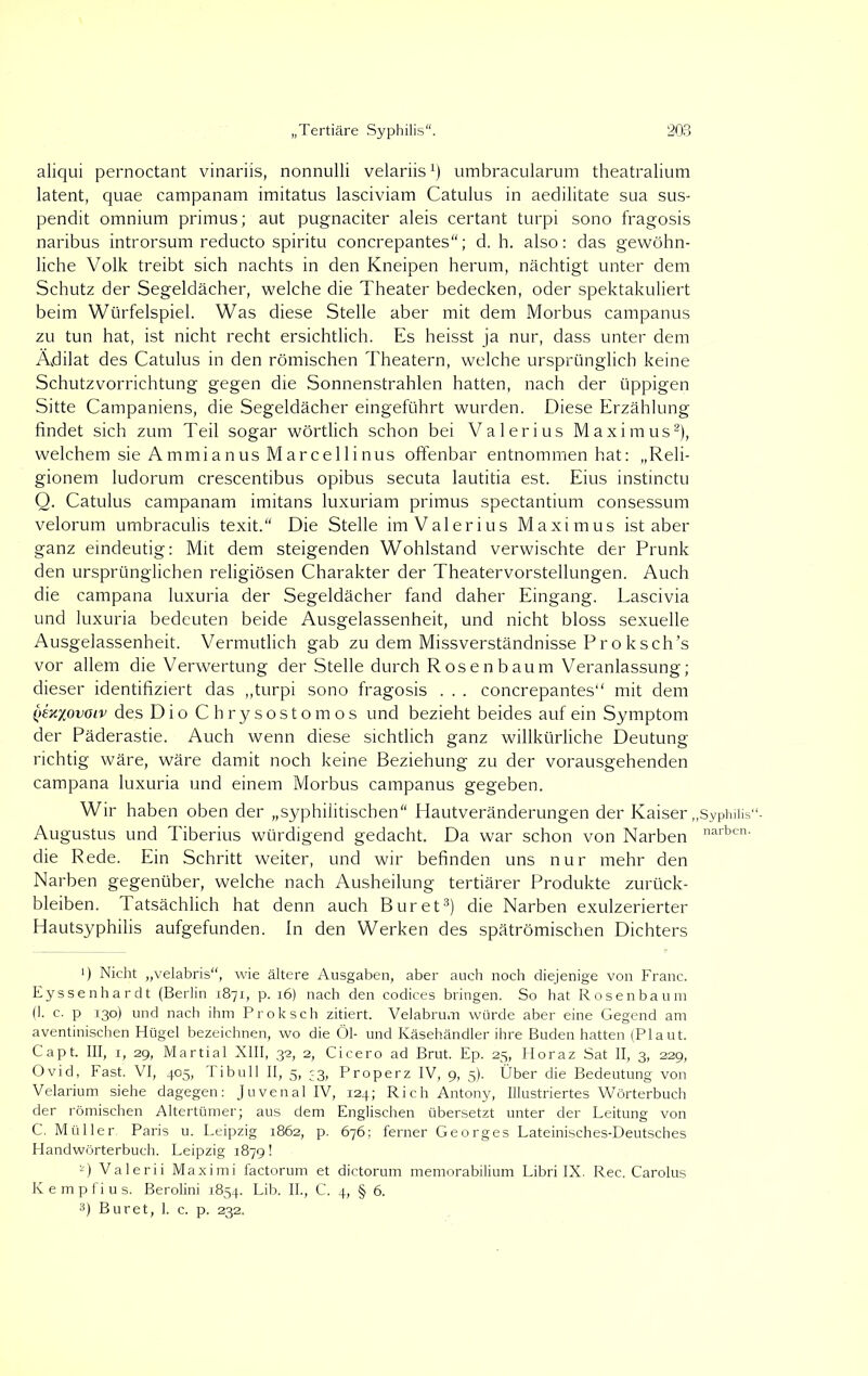 aliqui pernoctant vinariis, nonnulli velariis1) umbracularum theatralium latent, quae campanam imitatus lasciviam Catulus in aedilitate sua sus- pendit omnium primus; aut pugnaciter aleis certant turpi sono fragosis naribus introrsum reducto spiritu concrepantes“; d. h. also: das gewöhn- liche Volk treibt sich nachts in den Kneipen herum, nächtigt unter dem Schutz der Segeldächer, welche die Theater bedecken, oder spektakuliert beim Würfelspiel. Was diese Stelle aber mit dem Morbus campanus zu tun hat, ist nicht recht ersichtlich. Es heisst ja nur, dass unter dem Ädilat des Catulus in den römischen Theatern, welche ursprünglich keine Schutzvorrichtung gegen die Sonnenstrahlen hatten, nach der üppigen Sitte Campaniens, die Segeldächer eingeführt wurden. Diese Erzählung findet sich zum Teil sogar wörtlich schon bei Valerius Maximus2), welchem sie Ammianus Marcellinus offenbar entnommen hat: „Reli- gionem ludorum crescentibus opibus secuta lautitia est. Eius instinctu Q. Catulus campanam imitans luxuriam primus spectantium consessum velorum umbraculis texit.“ Die Stelle im Valerius Maximus ist aber ganz eindeutig: Mit dem steigenden Wohlstand verwischte der Prunk den ursprünglichen religiösen Charakter der Theatervorstellungen. Auch die campana luxuria der Segeldächer fand daher Eingang. Lascivia und luxuria bedeuten beide Ausgelassenheit, und nicht bloss sexuelle Ausgelassenheit. Vermutlich gab zu dem Missverständnisse Proksch’s vor allem die Verwertung der Stelle durch Rosen bäum Veranlassung; dieser identifiziert das „turpi sono fragosis . . . concrepantes“ mit dem ()ex%ovoiv des Dio Chrysostomos und bezieht beides auf ein Symptom der Päderastie. Auch wenn diese sichtlich ganz willkürliche Deutung richtig wäre, wäre damit noch keine Beziehung zu der vorausgehenden campana luxuria und einem Morbus campanus gegeben. Wir haben oben der „syphilitischen“ Hautveränderungen der Kaiser „Syphiiis“- Augustus und Tiberius würdigend gedacht. Da war schon von Narben narben- die Rede. Ein Schritt weiter, und wir befinden uns nur mehr den Narben gegenüber, welche nach Ausheilung tertiärer Produkte Zurück- bleiben. Tatsächlich hat denn auch Bur et3) die Narben exulzerierter Hautsyphilis aufgefunden. In den Werken des spätrömischen Dichters >) Nicht „velabris“, wie ältere Ausgaben, aber auch noch diejenige von Franc. Eyssenhardt (Berlin 1871, p. 16) nach den Codices bringen. So hat Rosenbaum (1. c. p 130) und nach ihm Proksch zitiert. Velabrum würde aber eine Gegend am aventinischen Hügel bezeichnen, wo die Öl- und Käsehändler ihre Buden hatten (Plaut. Capt. III, 1, 29, Martial XIII, 32, 2, Cicero ad Brut. Ep. 25, Horaz Sat II, 3, 229, Ovid, Fast. VI, 405, Ti bull II, 5, 33, Properz IV, 9, 5). Über die Bedeutung von Velarium siehe dagegen: Juvenal IV, 124; Rieh Antony, Illustriertes Wörterbuch der römischen Altertümer; aus dem Englischen übersetzt unter der Leitung von C. Müller. Paris u. Leipzig 1862, p. 676; ferner Georges Lateinisches-Deutsches Handwörterbuch. Leipzig 1879! Ü Valerii Maximi factorum et dictorum memorabilium Libri IX. Rec. Carolus Kempfius. Berolini 1854. Lib. II., C. 4, § 6. 3) Buret, 1. c. p. 232.