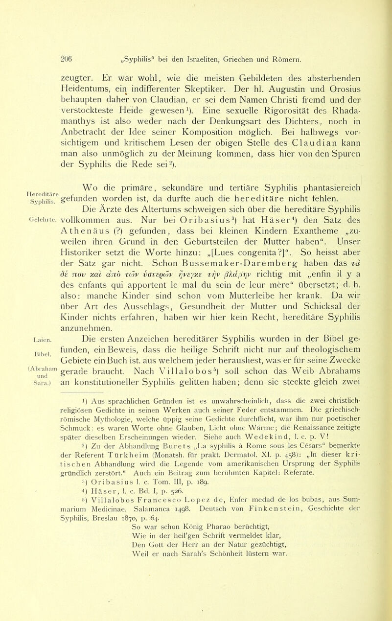 Hereditäre Syphilis. Gelehrte. Laien. Bibel. (Abraham und Sara.) 206 „Syphilis bei den Israeliten, Griechen und Römern. zeugter. Er war wohl, wie die meisten Gebildeten des absterbenden Heidentums, ein indifferenter Skeptiker. Der hl. Augustin und Orosius behaupten daher von Claudian, er sei dem Namen Christi fremd und der verstockteste Heide gewesen1). Eine sexuelle Rigorosität des Rhada- manthys ist also weder nach der Denkungsart des Dichters, noch in Anbetracht der Idee seiner Komposition möglich. Bei halbwegs vor- sichtigem und kritischem Lesen der obigen Stelle des Claudian kann man also unmöglich zu der Meinung kommen, dass hier von den Spuren der Syphilis die Rede sei2). Wo die primäre, sekundäre und tertiäre Syphilis phantasiereich gefunden worden ist, da durfte auch die hereditäre nicht fehlen. Die Ärzte des Altertums schweigen sich über die hereditäre Syphilis vollkommen aus. Nur bei Oribasius3) hat Häser4) den Satz des Athenäus (?) gefunden, dass bei kleinen Kindern Exantheme „zu- weilen ihren Grund in den Geburtsteilen der Mutter haben“. Unser Historiker setzt die Worte hinzu: „[Lues congenita?]“. So heisst aber der Satz gar nicht. Schon Bussemaker-Daremberg haben das %d de nov xai dnb ctöv voreQiov fjveyxe rijv ßldflijv richtig mit „enfin il y a des enfants qui apportent le mal du sein de leur mere“ übersetzt; d. h. also: manche Kinder sind schon vom Mutterleibe her krank. Da wir über Art des Ausschlags, Gesundheit der Mutter und Schicksal der Kinder nichts erfahren, haben wir hier kein Recht, hereditäre Syphilis anzunehmen. Die ersten Anzeichen hereditärer Syphilis wurden in der Bibel ge- funden, ein Beweis, dass die heilige Schrift nicht nur auf theologischem Gebiete ein Buch ist, aus welchem jeder herausliest, was er für seine Zwecke gerade braucht. Nach Villalobos5) soll schon das Weib Abrahams an konstitutioneller Syphilis gelitten haben; denn sie steckte gleich zwei 1) Aus sprachlichen Gründen ist es unwahrscheinlich, dass die zwei christlich- religiösen Gedichte in seinen Werken auch seiner Feder entstammen. Die griechisch- römische Mythologie, welche üppig seine Gedichte durchflicht, war ihm nur poetischer Schmuck; es waren Worte ohne Glauben, Licht ohne Wärme; die Renaissance zeitigte später dieselben Erscheinungen wieder. Siehe auch Wedekind, 1. c. p. V! 2) Zu der Abhandlung Burets „La syphilis ä Rome sous les Cesars“ bemerkte der Referent Türkheim (Monatsh. für prakt. Dermatol. XI. p. 458); „In dieser kri- tischen Abhandlung wird die Legende vom amerikanischen Ursprung der Syphilis gründlich zerstört.“ Auch ein Beitrag zum berühmten Kapitel: Referate. 3) Oribasius 1. c. Tom. III, p. 189. 4) Häser, 1. c. Bd. I, p. 526. 0) Villalobos Francesco Lopez de, Enfer medad de los bubas, aus Surri- marium Medicinae. Salamanca 1498. Deutsch von Finkenstein, Geschichte der Syphilis, Breslau 1870, p. 64. So war schon König Pharao berüchtigt, Wie in der heil’gen Schrift vermeldet klar, Den Gott der Herr an der Natur gezüchtigt. Weil er nach Sarah’s Schönheit lüstern war.