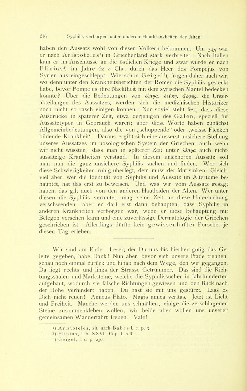 haben den Aussatz wohl von diesen Völkern bekommen. Um 345 war er nach Aristoteles1) in Griechenland stark verbreitet. Nach Italien kam er im Anschlüsse an die östlichen Kriege und zwar wurde er nach PI in ins2) im Jahre 62 v. Chr. durch das Heer des Pompejus von Syrien aus eingeschleppt. Wie schon Geigel3), fragen daher auch wir, wo denn unter den Krankheitsberichten der Römer die Syphilis gesteckt habe, bevor Pompejus ihre Nacktheit mit dem syrischen Mantel bedecken konnte? Über die Bedeutungen von lenga, ksvxrj, ähcpos, die Unter- abteilungen des Aussatzes, werden sich die medizinischen Historiker noch nicht so rasch einigen können. Nur soviel steht fest, dass diese Ausdrücke in späterer Zeit, etwa derjenigen des Galen, speziell für Aussatztypen in Gebrauch waren; aber diese Worte haben zunächst Allgemeinbedeutungen, also die von „schuppende“ oder „weisse Flecken bildende Krankheit“. Daraus ergibt sich eine äusserst unsichere Stellung unseres Aussatzes im nosologischen System der Griechen, auch wenn wir nicht wüssten, dass man in späterer Zeit unter henQa auch nicht- aussätzige Krankheiten verstand. In diesem unsicheren Aussatz soll man nun die ganz unsichere Syphilis suchen und finden. Wer sich diese Schwierigkeiten ruhig überlegt, dem muss der Mut sinken Gleich- viel aber, wer die Identität von Syphilis und Aussatz im Altertume be- hauptet, hat das erst zu beweisen. Und was wir vom Aussatz gesagt haben, das gilt auch von den anderen Hautleiden der Alten. Wer unter diesen die Syphilis vermutet, mag seine Zeit an diese Untersuchung verschwenden; aber er darf erst dann behaupten, dass Syphilis in anderen Krankheiten verborgen war, wenn er diese Behauptung mit Belegen versehen kann und eine zuverlässige Dermatologie der Griechen geschrieben ist. Allerdings dürfte kein gewissenhafter Forscher je diesen Tag erleben. Wir sind am Ende. Leser, der Du uns bis hierher gütig das Ge- leite gegeben, habe Dank! Nun aber, bevor sich unsere Pfade trennen, schau noch einmal zurück und hinab nach dem Wege, den wir gegangen. Da liegt rechts und links der Strasse Getrümmer. Das sind die Rich- tungssäulen und Marksteine, welche die Syphilissucher in Jahrhunderten aufgebaut, wodurch sie falsche Richtungen gewiesen und den Blick nach der Höhe verhindert haben. Du hast sie mit uns gestürzt. Lass es Dich nicht reuen! Amicus Plato. Magis amica veritas. Jetzt ist Licht und Freiheit. Manche werden uns schmähen, einige die zerschlagenen Steine zusammenkleben wollen, wir beide aber wollen uns unserer gemeinsamen Wanderfahrt freuen. Vale! 1) Aristoteles, zit. nach Babes 1. c. p. 7. 2) Plinius, Lib. XXVI. Cap. I, 7 ff.