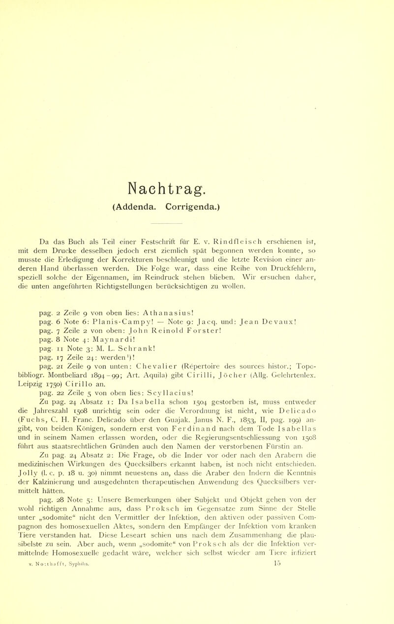 Nachtrag. (Addenda. Corrigenda.) Da das Buch als Teil einer Festschrift für E. v. Rindfleisch erschienen ist, mit dem Drucke desselben jedoch erst ziemlich spät begonnen werden konnte, so musste die Erledigung der Korrekturen beschleunigt und die letzte Revision einer an- deren Hand überlassen werden. Die Folge war, dass eine Reihe von Druckfehlern, speziell solche der Eigennamen, im Reindruck stehen blieben. Wir ersuchen daher, die unten angeführten Richtigstellungen berücksichtigen zu wollen. pag. 2 Zeile 9 von oben lies: Athanasius! pag. 6 Note 6: Planis-Campy! — Note 9: Jacq. und: Jean Devaux! pag. 7 Zeile 2 von oben: John Reinold Förster! pag. 8 Note 4: Maynardi! pag. 11 Note 3: M. L. Schrank! pag. 17 Zeile 24: werden1)! pag. 21 Zeile 9 von unten: Chevalier (Repertoire des sources histor.; Topo- bibliogr. Montbeliard 1894-99; -Art. Aquila) gibt Cirilli, Jöcher (Allg. Gelehrtenlex. Leipzig 1750) Cirillo an. pag. 22 Zeile 5 von oben lies: Scyllacius! Zu pag. 24 Absatz 1: Da Isabella schon 1504 gestorben ist, muss entweder die Jahreszahl 1508 unrichtig sein oder die Verordnung ist nicht, wie Delicado (Fuchs, C. H. Franc. Delicado über den Guajak. Janus N. F., 1853, II, pag. 199) an- gibt, von beiden Königen, sondern erst von Ferdinand nach dem Tode Isabellas und in seinem Namen erlassen worden, oder die Regierungsentschliessung von 1508 führt aus staatsrechtlichen Gründen auch den Namen der verstorbenen Fürstin an. Zu pag. 24 Absatz 2: Die Frage, ob die Inder vor oder nach den Arabern die medizinischen Wirkungen des Quecksilbers erkannt haben, ist noch nicht entschieden. Jolly (1. c. p. 18 u. 30) nimmt neuestens an, dass die Araber den Indern die Kenntnis der Kalzinierung und ausgedehnten therapeutischen Anwendung des Quecksilbers ver- mittelt hätten. pag. 28 Note 5: Unsere Bemerkungen über Subjekt und Objekt gehen von der wohl richtigen Annahme aus, dass Proksch im Gegensätze zum Sinne der Stelle unter „sodomite“ nicht den Vermittler der Infektion, den aktiven oder passiven Com- pagnon des homosexuellen Aktes, sondern den Empfänger der Infektion vom kranken Tiere verstanden hat. Diese Leseart schien uns nach dem Zusammenhang die plau- sibelste zu sein. Aber auch, wenn „sodomite von Proksch als der die Infektion ver- mittelnde Homosexuelle gedacht wäre, welcher sich selbst wieder am Tiere infiziert y. No :t b afft, Syphilis. 15