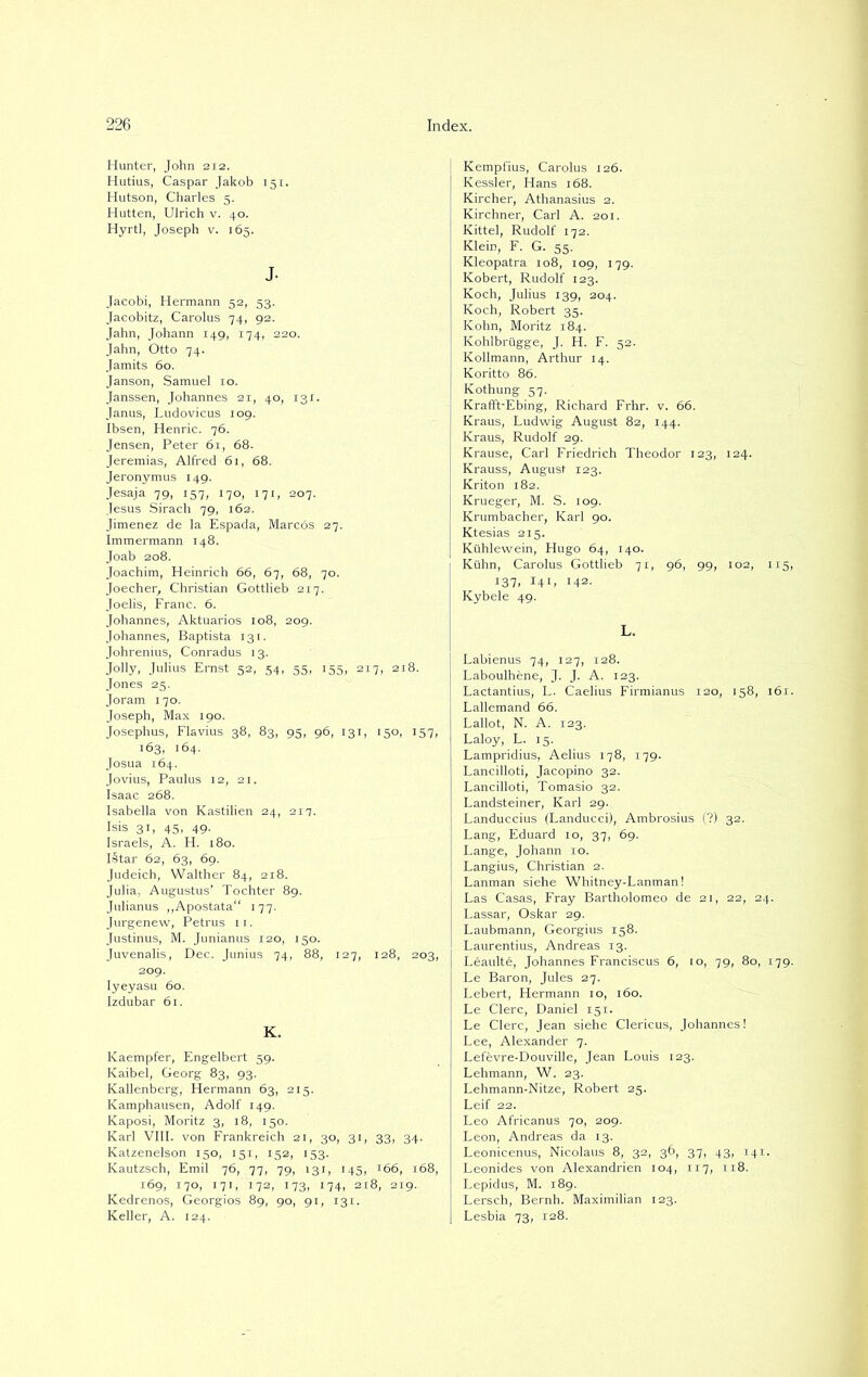 Hunter, John 212. Hutius, Caspar Jakob 151. Hutson, Charles 5. Hutten, Ulrich v. 40. Hyrtl, Joseph v. 165. J. Jacobi, Hermann 52, 53. Jacobitz, Carolus 74, 92. Jahn, Johann 149, 174, 220. Jahn, Otto 74. Jamits 60. Janson, Samuel 10. Janssen, Johannes 21, 40, 131. Janus, Ludovicus 109. Ibsen, Henric. 76. Jensen, Peter 61, 68. Jeremias, Alfred 61, 68. Jeronymus 149. Jesaja 79, 157, 170, 171, 207. Jesus Siracli 79, 162. Jimenez de la Espada, Marcos 27. Immermann 148. Joab 208. Joachim, Heinrich 66, 67, 68, 70. Joecher, Christian Gottlieb 2x7. Joelis, Franc. 6. Johannes, Aktuarios 108, 209. Johannes, Baptista 131. Johrenius, Conradus 13. Jolly, Julius Ernst 52, 54, 55, 155, 2x7, 21I Jones 25. Joram 170. Joseph, Max 190. Josephus, Flavius 38, 83, 95, 96, 131, 150, 157, 163, 164. Josua 164. Jovius, Paulus 12, 21. Isaac 268. Isabella von Kastilien 24, 217. Isis 31, 45, 49. Israels, A. H. 180. Istar 62, 63, 69. Judeich, Walther 84, 218. Julia, Augustus’ Tochter 89. Julianus „Apostata“ 177. Jurgenew, Petrus 11. Justinus, M. Junianus 120, 150. Juvenalis, Dec. Junius 74, 88, 127, 128, 203, 209. Iyeyasu 60. Izdubar 61. K. Kaempfer, Engelbert 59. Kaibel, Georg 83, 93. Kallenberg, Hermann 63, 215. Kamphausen, Adolf 149. Kaposi, Moritz 3, 18, 150. Karl VIII. von Frankreich 21, 30, 31, 33, 34. Katzenelson 150, 151, 152, 153. Kautzsch, Emil 76, 77, 79, 131, 145, 166, 168, 169, 170, 171, 172, 173, 174, 218, 219. Kedrenos, Georgios 89, 90, 91, 131. Keller, A. 124. Kempfius, Carolus 126. Kessler, Hans 168. Kircher, Athanasius 2. Kirchner, Carl A. 201. Kittel, Rudolf 172. Klein, F. G. 55. Kleopatra 108, 109, 179. Kobert, Rudolf 123. Koch, Julius 139, 204. Koch, Robert 35. Kohn, Moritz 184. Kohlbrügge, J. H. F. 52. Kollmann, Arthur 14. Koritto 86. Kothung 57. Krafft-Ebing, Richard Frhr. v. 66. Kraus, Ludwig August 82, 144. Kraus, Rudolf 29. Krause, Carl Friedrich Theodor 123, 124. Krauss, August 123. Kriton 182. Krueger, M. S. 109. Krumbacher, Karl 90. Ktesias 215. Kühlewein, Hugo 64, 140. Kühn, Carolus Gottlieb 71, 96, 99, 102, 115, I37> 10, Hs- Kybele 49. L. Labienus 74, 127, 128. Laboulhene, J. J. A. 123. Lactantius, L. Caelius Firmianus 120, 158, 161. Lallemand 66. Lallot, N. A. 123. Laloy, L. 15. Lampridius, Aelius 178, 179. Lancilloti, Jacopino 32. Lancilloti, Tomasio 32. Landsteiner, Karl 29. Landuccius (Landucci), Ambrosius (?) 32. Lang, Eduard 10, 37, 69. Lange, Johann 10. Langius, Christian 2. Lanman siehe Whitney-Lanman! Las Casas, Fray Bartholomeo de 21, 22, 24. Lassar, Oskar 29. Laubmann, Georgius 158. Laurentius, Andreas 13. Leaulte, Johannes Franciscus 6, 10, 79, 80, 179. Le Baron, Jules 27. Lebert, Hermann 10, 160. Le Clerc, Daniel 151. Le Clerc, Jean siehe Clericus, Johannes! Lee, Alexander 7. Lefevre-Douville, Jean Louis 123. Lehmann, W. 23. Lehmann-Nitze, Robert 25. Leif 22. Leo Africanus 70, 209. Leon, Andreas da 13. Leonicenus, Nicolaus 8, 32, 36, 3.7, 43, 141. . Leonides von Alexandrien 104, 117, 118. Lepidus, M. 189. Lersch, Bernh. Maximilian 123. Lesbia 73, 128.