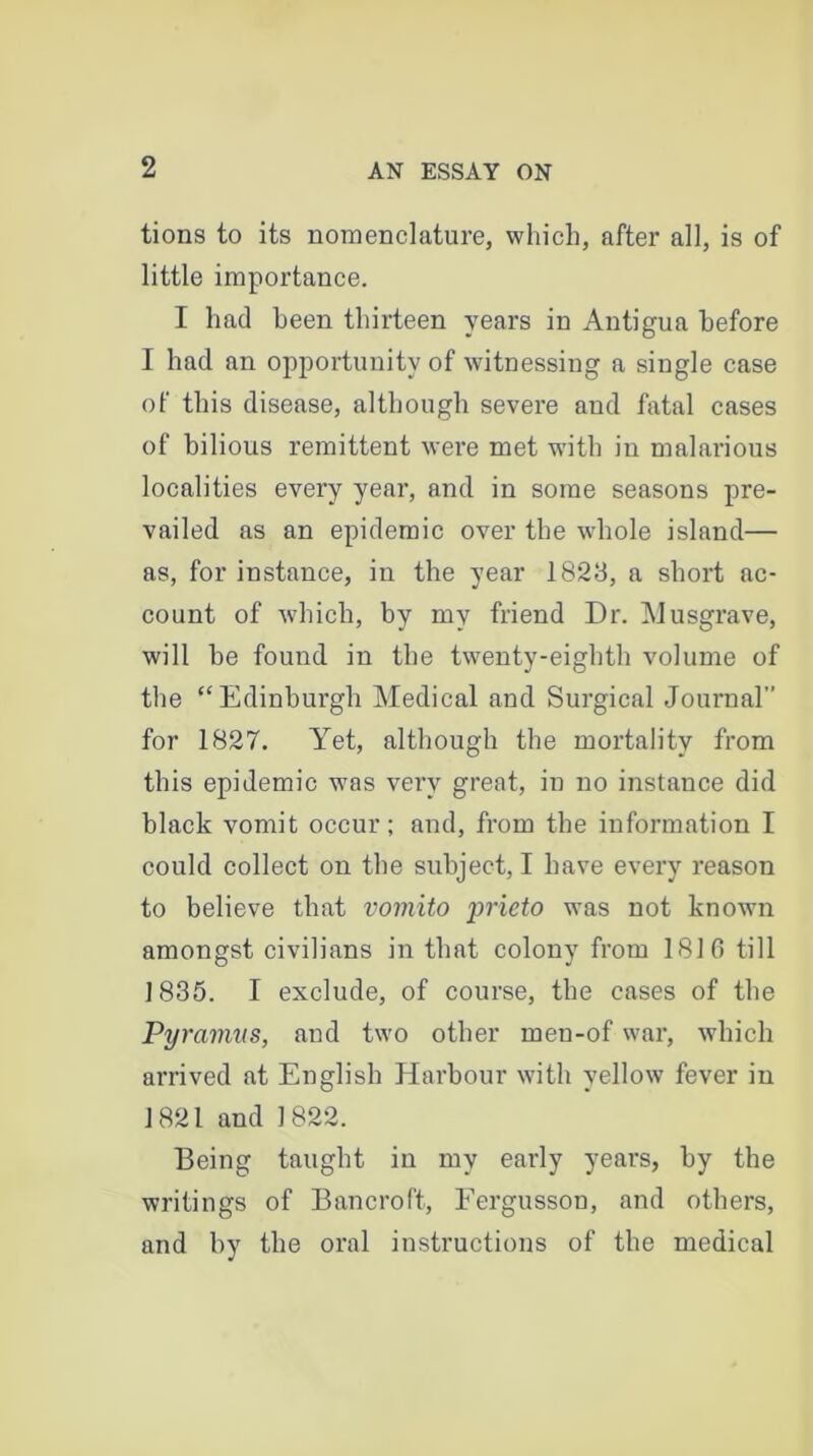 tions to its nomenclature, which, after all, is of little importance. I had been thirteen years in Antigua before I had an opportunity of witnessing a single case of this disease, although severe and fatal cases of bilious remittent were met with in malarious localities every year, and in some seasons pre- vailed as an epidemic over the whole island— as, for instance, in the year 1823, a short ac- count of which, by my friend Dr. Musgrave, will be found in tbe twenty-eighth volume of the “Edinburgh Medical and Surgical Journal” for 1827. Yet, although the mortality from this epidemic was very great, in no instance did black vomit occur; and, from the information I could collect on the subject, I have every reason to believe that vomito prieto was not known amongst civilians in that colony from 1816 till 1835. I exclude, of course, the cases of the Pyramus, and two other men-of war, which arrived at English Harbour with yellow fever in 1821 and 1822. Being taught in my early years, by the writings of Bancroft, Fergusson, and others, and by the oral instructions of the medical