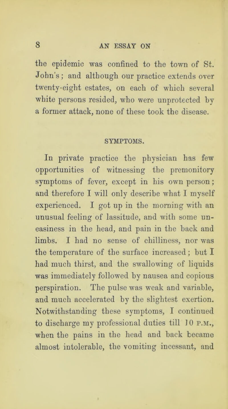 the epidemic was confined to the town of St. John’s; and although our practice extends over twenty-eight estates, on each of which several white persons resided, who were unprotected by a former attack, none of these took the disease. SYMPTOMS. In private practice the physician has few opportunities of witnessing the premonitory symptoms of fever, except in his own person; and therefore I will only describe what I myself experienced. I got up in the morning with an unusual feeling of lassitude, and with some un- easiness in the head, and pain in the hack and limbs. I had no sense of chilliness, nor was the temperature of the surface increased; hut I had much thirst, and the swallowing of liquids was immediately followed by nausea and copious perspiration. The pulse was weak and variable, and much accelerated by the slightest exertion. Notwithstanding these symptoms, I continued to discharge my professional duties till 10 P.M., when the pains in the head and hack became almost intolerable, the vomiting incessant, and