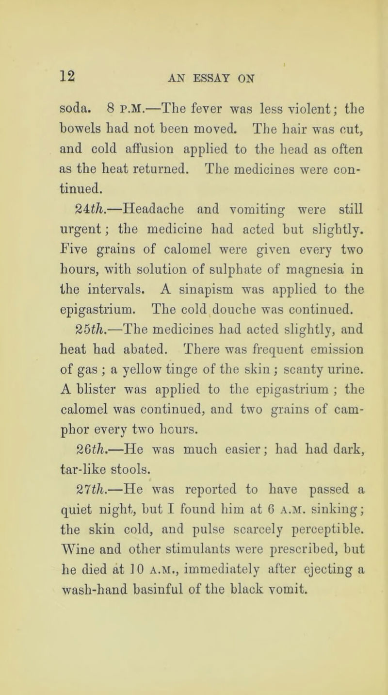 soda. 8 p.M.—The fever was less violent; the bowels had not been moved. The hair was out, and cold affusion applied to the head as often as the heat returned. The medicines were con- tinued. 24tli.—Headache and vomiting were still urgent; the medicine had acted but slightly. Five grains of calomel were given every two hours, with solution of sulphate of magnesia in the intervals. A sinapism was applied to the epigastrium. The cold douche was continued. 25tli.—The medicines had acted slightly, and heat had abated. There was frequent emission of gas ; a yellow tinge of the skin ; scanty urine. A blister was applied to the epigastrium ; the calomel was continued, and two grains of cam- phor every two hours. 26th.—He was much easier; had had dark, tar-like stools. 27tli.—He was reported to have passed a quiet night, but I found him at C a.m. sinking; the skin cold, and pulse scarcely perceptible. Wine and other stimulants were prescribed, but he died at 10 a.m., immediately after ejecting a wash-hand basinful of the black vomit.