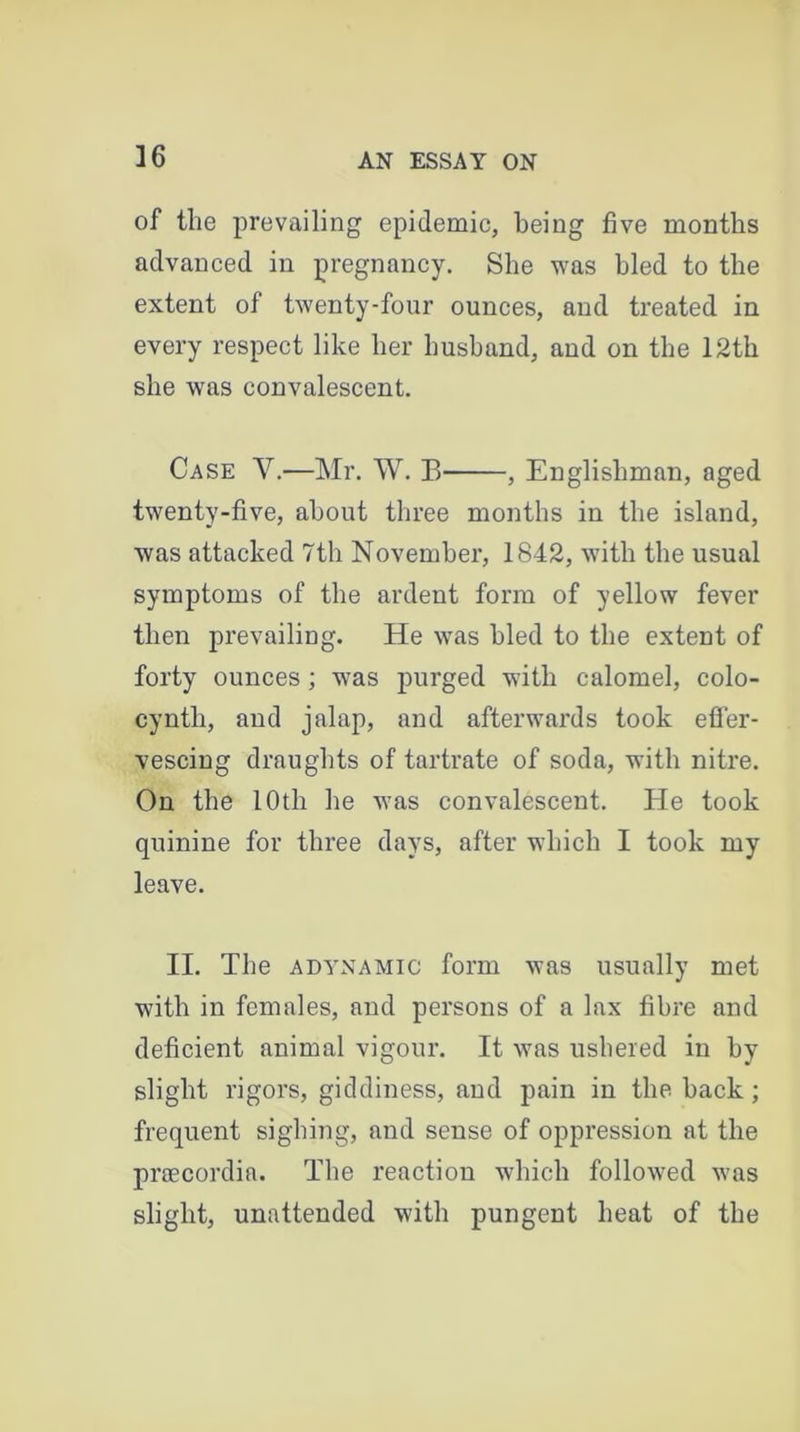 of the prevailing epidemic, being five months advanced in pregnancy. She was bled to the extent of twenty-four ounces, and treated in every respect like her husband, and on the 12th she was convalescent. Case V.—Mr. W. B , Englishman, aged twenty-five, about three months in the island, was attacked 7th November, 1842, with the usual symptoms of the ardent form of yellow fever then prevailing. He was hied to the extent of forty ounces ; was purged with calomel, colo- cyntli, and jalap, and afterwards took effer- vescing draughts of tartrate of soda, with nitre. On the 10th he was convalescent. He took quinine for three days, after which I took my leave. II. The adynamic form was usually met with in females, and persons of a lax fibre and deficient animal vigour. It was ushered in by slight rigors, giddiness, and pain in the hack ; frequent sighing, and sense of oppression at the pnecordia. The reaction which followed was slight, unattended with pungent heat of the