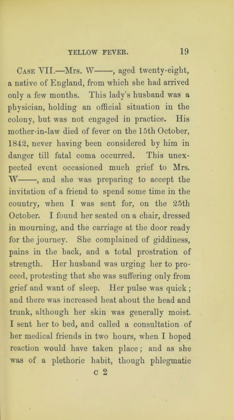 Case YII.—Mrs. VY , aged twenty-eight, a native of England, from which she had arrived only a few months. This lady’s husband was a physician, holding an official situation in the colony, hut was not engaged in practice. His mother-in-law died of fever on the 15th October, 1842, never having been considered by him in danger till fatal coma occurred. This unex- pected event occasioned much grief to Mrs. W , and she was preparing to accept the invitation of a friend to spend some time in the country, when I was sent for, on the 25th October. I found her seated on a chair, dressed in mourning, and the carriage at the door ready for the journey. She complained of giddiness, pains in the back, and a total prostration of strength. Her husband was urging her to pro- ceed, protesting that she was suffering only from grief and want of sleep. Her pulse was quick ; and there was increased heat about the head and trunk, although her skin was generally moist. I sent her to bed, and called a consultation of her medical friends in two hours, when I hoped reaction would have taken place; and as she was of a plethoric habit, though phlegmatic C 2