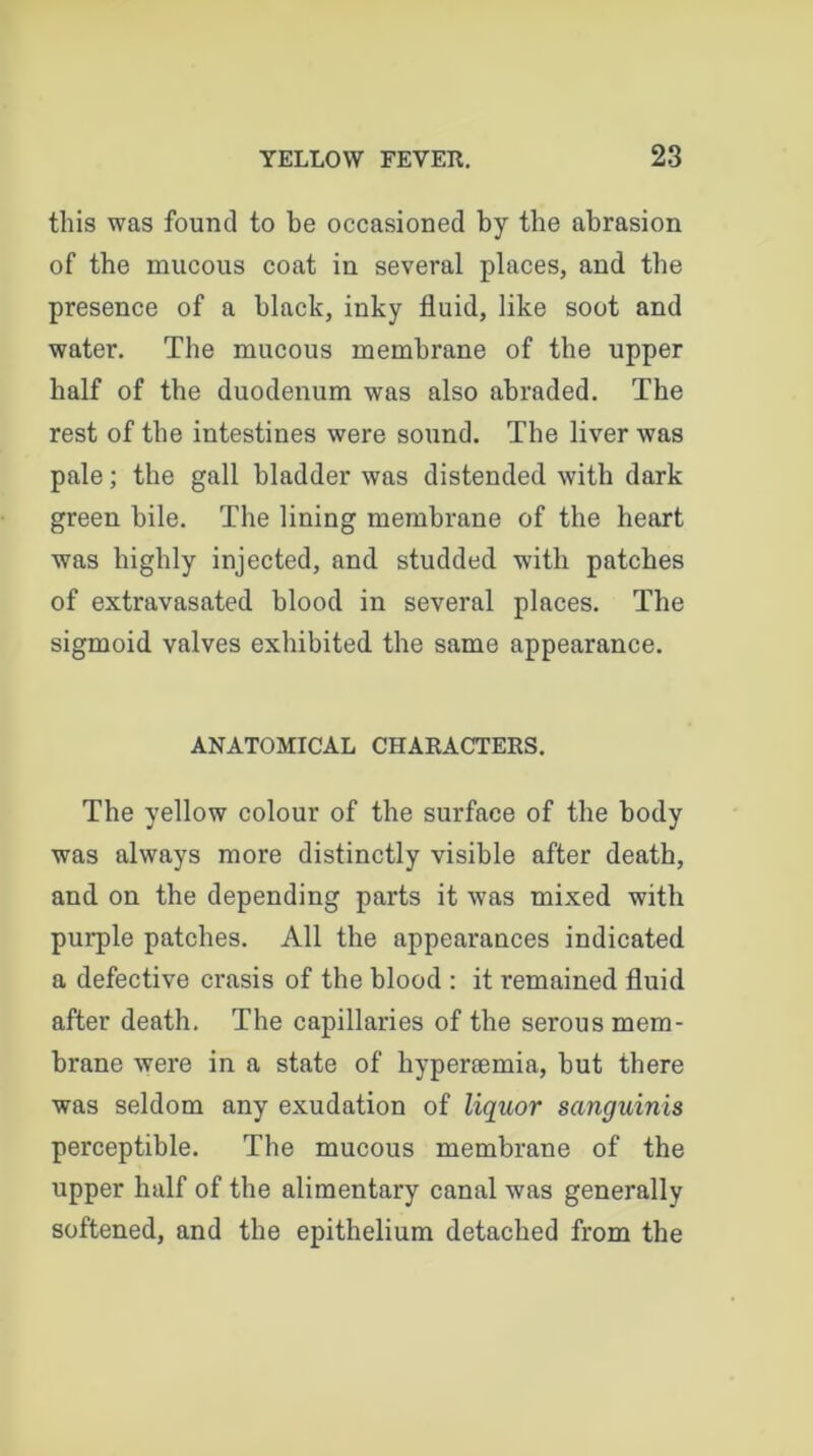 this was found to be occasioned by tbe abrasion of the mucous coat in several places, and the presence of a black, inky fluid, like soot and water. The mucous membrane of tbe upper half of the duodenum was also abraded. The rest of the intestines were sound. The liver was pale; the gall bladder was distended with dark green bile. The lining membrane of the heart was highly injected, and studded with patches of extravasated blood in several places. The sigmoid valves exhibited the same appearance. ANATOMICAL CHARACTERS. The yellow colour of the surface of the body was always more distinctly visible after death, and on the depending parts it was mixed with pui*ple patches. All the appearances indicated a defective crasis of the blood : it remained fluid after death. The capillaries of the serous mem- brane were in a state of hypersemia, but there was seldom any exudation of liquor sanguinis perceptible. The mucous membrane of the upper half of the alimentary canal was generally softened, and the epithelium detached from the