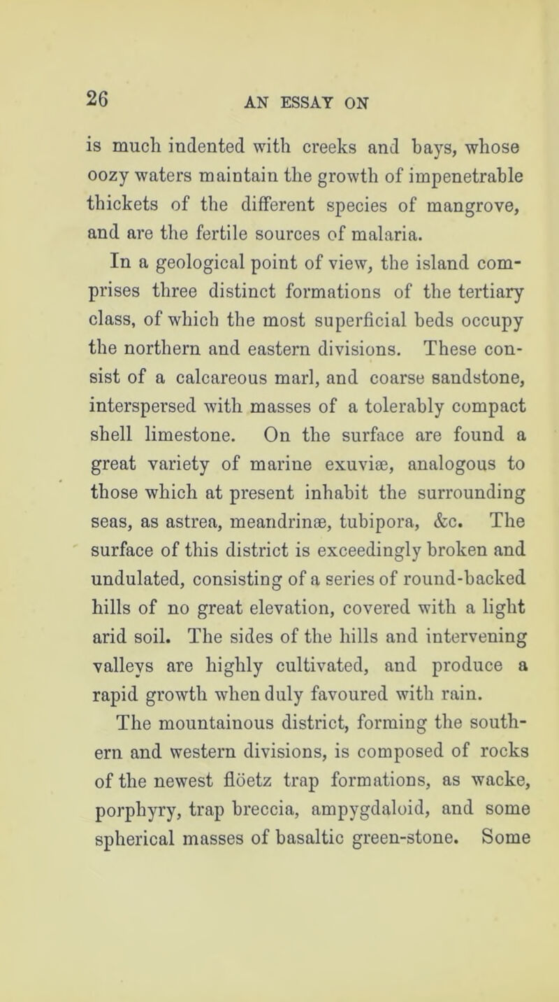 is much indented with creeks and hays, whose oozy waters maintain the growth of impenetrable thickets of the different species of mangrove, and are the fertile sources of malaria. In a geological point of view, the island com- prises three distinct formations of the tertiary class, of which the most superficial beds occupy the northern and eastern divisions. These con- sist of a calcareous marl, and coarse sandstone, interspersed with masses of a tolerably compact shell limestone. On the surface are found a great variety of marine exuviae, analogous to those which at present inhabit the surrounding seas, as astrea, meandrinae, tubipora, &c. The surface of this district is exceedingly broken and undulated, consisting of a series of round-backed hills of no great elevation, covered with a light arid soil. The sides of the hills and intervening valleys are highly cultivated, and produce a rapid growth when duly favoured with rain. The mountainous district, forming the south- ern and western divisions, is composed of rocks of the newest floetz trap formations, as wacke, porphyry, trap breccia, ampygdaloid, and some spherical masses of basaltic green-stone. Some