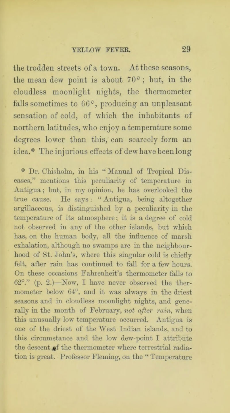 the trodden streets of a town. At these seasons, the mean dew point is about 70°; but, in the cloudless moonlight nights, the thermometer falls sometimes to 0G°, producing an unpleasant sensation of cold, of which the inhabitants of northern latitudes, who enjoy a temperature some degrees lower than this, can scarcely form an idea.* The injurious effects of dew have been long * Dr. Chisholm, in his “ Manual of Tropical Dis- eases,” mentions this peculiarity of temperature in Antigua; but, in my opinion, he has overlooked the true cause. He says: “ Antigua, being altogether argillaceous, is distinguished by a peculiarity in the temperature of its atmosphere; it is a degree of cold not observed in any of the other islands, but which has, on the human body, all the influence of marsh exhalation, although no swamps are in the neighbour- hood of St. John’s, where this singular cold is chiefly felt, after rain has continued to fall for a few hours. On these occasions Fahrenheit’s thermometer falls to 62°.” (p. 2.)—Now, I have never observed the ther- mometer below 64°, and it was always in the driest seasons and in cloudless moonlight nights, and gene- rally in the month of February, not after rain, when this unusually low temperature occurred. Antigua is one of the driest of the West Indian islands, and to this circumstance and the low dew-point I attribute the descent j§f the thermometer where terrestrial radia- tion is great. Professor Fleming, on the “ Temperature