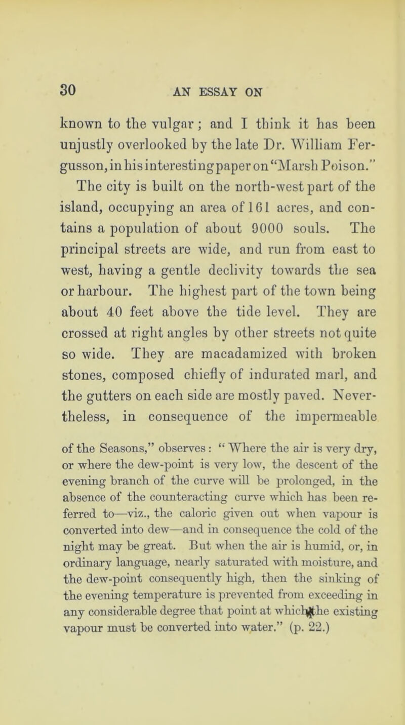 known to tlie vulgar; and I think it has been unjustly overlooked by the late Dr. William Fer- gusson, in his interestingpaper on “Marsh Poison.” The city is built on the north-west part of the island, occupying an area of 161 acres, and con- tains a population of about 9000 souls. The principal streets are wide, and run from east to west, having a gentle declivity towards the sea or harbour. The highest part of the town being about 40 feet above the tide level. They are crossed at right angles by other streets not quite so wide. They are macadamized with broken stones, composed chiefly of indurated marl, and the gutters on each side are mostly paved. Never- theless, in consequence of the impermeable of the Seasons,” observes : “ Where the air is very dry, or where the dew-point is very low, the descent of the evening branch of the curve will be prolonged, in the absence of the counteracting curve which has been re- ferred to—viz., the caloric given out when vapour is converted into dew—and in consequence the cold of the night may be great. But when the air is humid, or, in ordinary language, nearly saturated with moisture, and the dew-point consequently high, then the sinking of the evening temperature is prevented from exceeding in any considerable degree that point at whictythe existing vapour must be converted into water.” (p. 22.)