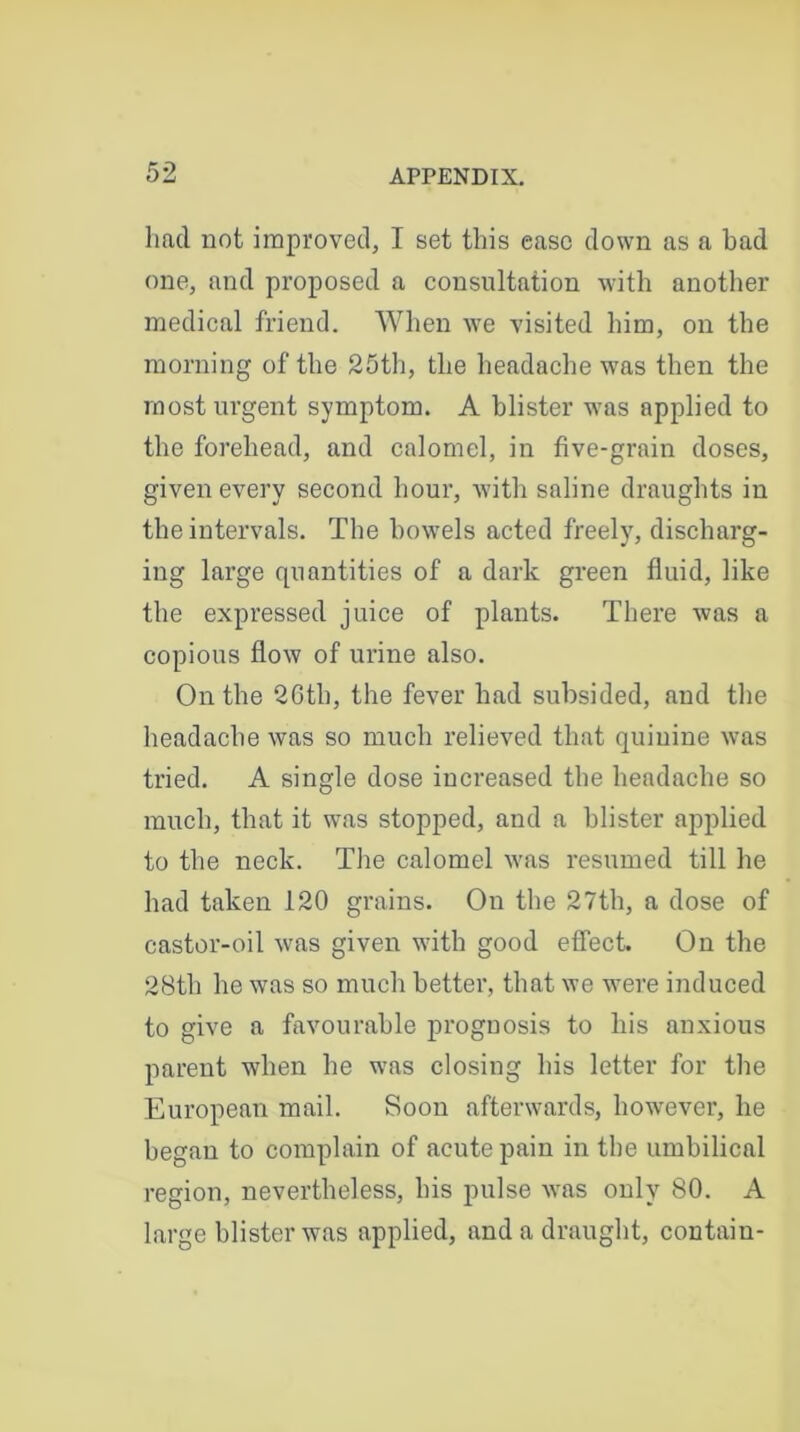 had not improved, I set this ease down as a bad one, and proposed a consultation with another medical friend. When we visited him, on the morning of the 25th, the headache was then the most urgent symptom. A blister was applied to the forehead, and calomel, in five-grain doses, given every second hour, with saline draughts in the intervals. The bowels acted freely, discharg- ing large quantities of a dark green fluid, like the expressed juice of plants. There was a copious flow of urine also. On the 2Gth, the fever had subsided, and the headache was so much relieved that quinine was tried. A single dose increased the headache so much, that it was stopped, and a blister applied to the neck. The calomel was resumed till he had taken 120 grains. Ou the 27th, a dose of castor-oil was given with good effect. On the 28th he was so much better, that we were induced to give a favourable prognosis to his anxious parent when he was closing his letter for the European mail. Soon afterwards, however, he began to complain of acute pain in the umbilical region, nevertheless, his pulse was only 80. A large blister was applied, and a draught, contain-