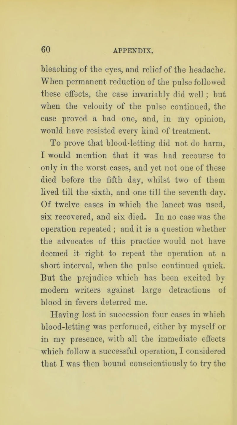 bleaching of the eyes, and relief of the headache. When permanent reduction of the pulse followed these effects, the case invariably did well; but when the velocity of the pulse continued, the case proved a bad one, and, in my opinion, would have resisted every kind of treatment. To prove that blood-letting did not do harm, I would mention that it was had recourse to only in the worst cases, and yet not one of these died before the fifth day, whilst two of them lived till the sixth, and one till the seventh day. Of twelve cases in which the lancet was used, six recovered, and six died. In no case was the operation repeated ; and it is a question whether the advocates of this practice would not Imve deemed it right to repeat the operation at a short interval, when the pulse continued quick. But the prejudice which has been excited by modern writers against large detractions of blood in fevers deterred me. Haviug lost in succession four cases in which blood-letting was performed, either by myself or in my presence, with all the immediate effects which follow a successful operation, I considered that I was then bound conscientiously to try the