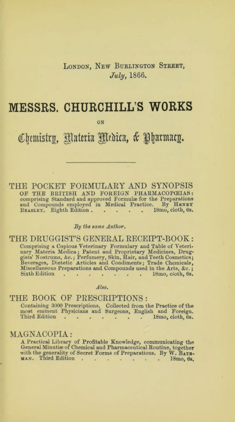 London, New Burlington Street, July, 1866. MESSRS. CHURCHILL’S WORKS ON Cftemistrg, gMcrn JJftto, i fjjanMtg. THE POCKET FORMULARY AND SYNOPSIS OF THE BRITISH AND FOREIGN PHARMACOFG5IA8: comprising Standard and approved Formulas for the Preparations and Compounds employed in Medical Practice. By Hunky Beasley. Eighth Edition 18mo, cloth, 6s. By the tame Author. THE DRUGGIST’S GENERAL RECEIPT-BOOK Comprising a Copious Veterinary Formulary and Table of Veteri nary Materia Medica; Patent and Proprietary Medicines, Drug gists’ Nostrums, &c.; Perfumery, Skin, Hair, and Teeth Cosmetics Beverages, Dietetic Articles and Condiments; Trade Chemicals Miscellaneous Preparations and Compounds used in the Arts, &c. Sixth Edition 18mo, cloth, 6s. Also. THE BOOK OF PRESCRIPTIONS : Containing 3000 Prescriptions. Collected from the Practice of the most eminent Physicians and Surgeons, English and Foreign. Third Edition 18mo, cloth, 6s. MAGNACOPIA: A Practical Library of Profitable Knowledge, communicating the General Minutite of Chemical and Pharmaceutical Routine, together with the generality of Secret Forms of Preparations. By W. Bate- man. Third Edition 18mo, 6s.