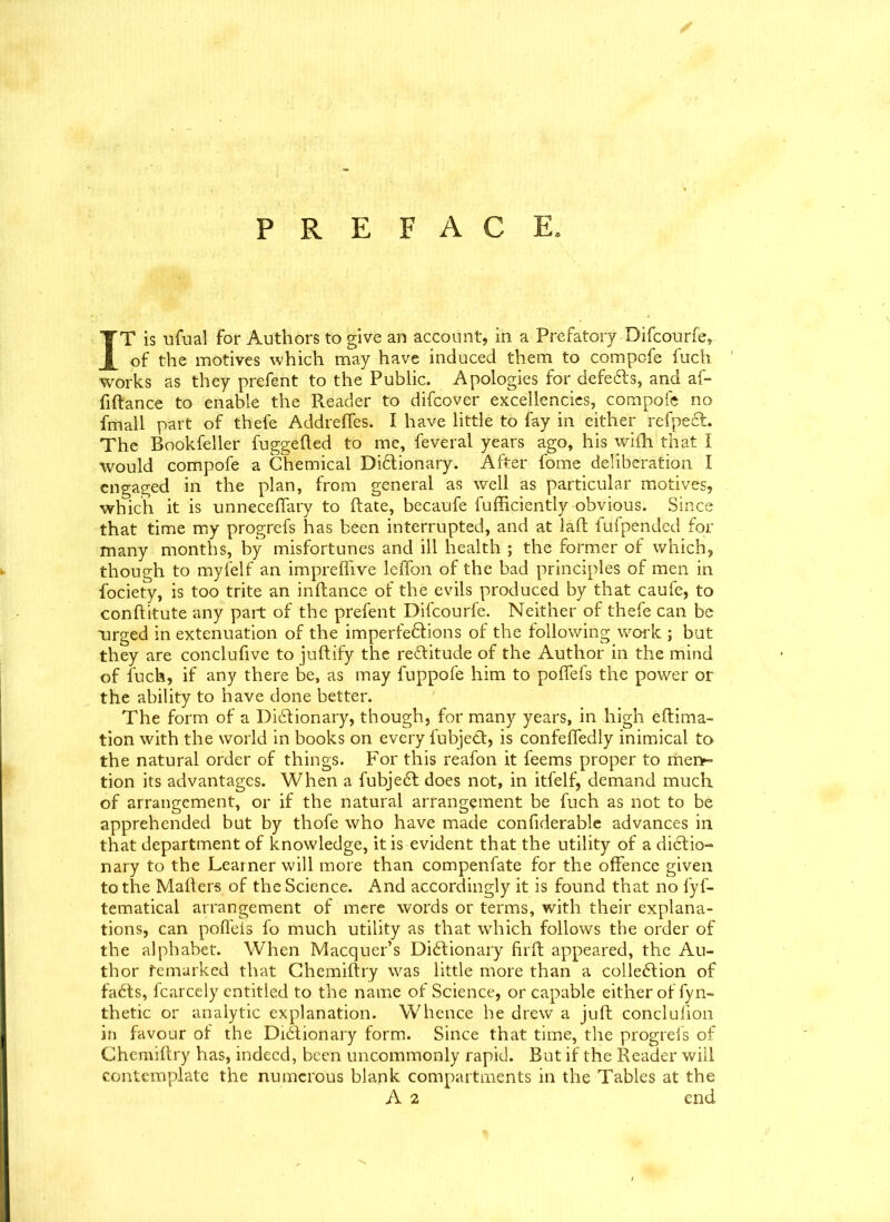 PREFACE. IT is ufual for Authors to give an account, in a Prefatory-Bifcourfe, of the motives which may have induced them to compofe fuch works as they prefent to the Public. Apologies for defers, and af- filtance to enable the Reader to difcover excellencies, compofe no fmall part of thefe Addrelfes. I have little to fay in either refpeCt. The Bookfeller fuggefted to me, feveral years ago, his wilh that I would compofe a Chemical Dictionary. After fome deliberation I engaged in the plan, from general as well as particular motives, which it is unnecelfary to Rate, becaufe fufficiently obvious. Since that time my progrefs has been interrupted, and at laft fufpended for many months, by misfortunes and ill health ; the former of which, though to myfelf an imprelfive lelfon of the bad principles of men in fociety, is too trite an inltance of the evils produced by that caufe, to conftitute any part of the prefent Difcourfe. Neither of thefe can be urged in extenuation of the imperfeCtions of the following work ; but they are conclufive to jultify the reCtitude of the Author in the mind of fuch, if any there be, as may fuppofe him to poffefs the power or the ability to have done better. The form of a Dictionary, though, for many years, in high eltima- tion with the world in books on every 1'ubjeCt, is confeffedly inimical to the natural order of things. For this reafon it l'eems proper to men*- tion its advantages. When a fubjeCt does not, in itfelf, demand much of arrangement, or if the natural arrangement be fuch as not to be apprehended but by thofe who have made confiderable advances in that department of knowledge, it is evident that the utility of a dictio- nary to the Learner will more than compenfate for the offence given to the Mailers of the Science. And accordingly it is found that no fyf- tematical arrangement of mere words or terms, with their explana- tions, can poflels fo much utility as that which follows the order of the alphabet. When Macquer’s Dictionary firft appeared, the Au- thor remarked that Chemiltry was little more than a collection of faCts, fcarcely entitled to the name of Science, or capable either of fyn- thetic or analytic explanation. Whence he drew a juft conclulion in favour of the Dictionary form. Since that time, the progrefs of Chemiltry has, indeed, been uncommonly rapid. But if the Reader will contemplate the numerous blank compartments in the Tables at the A 2 end