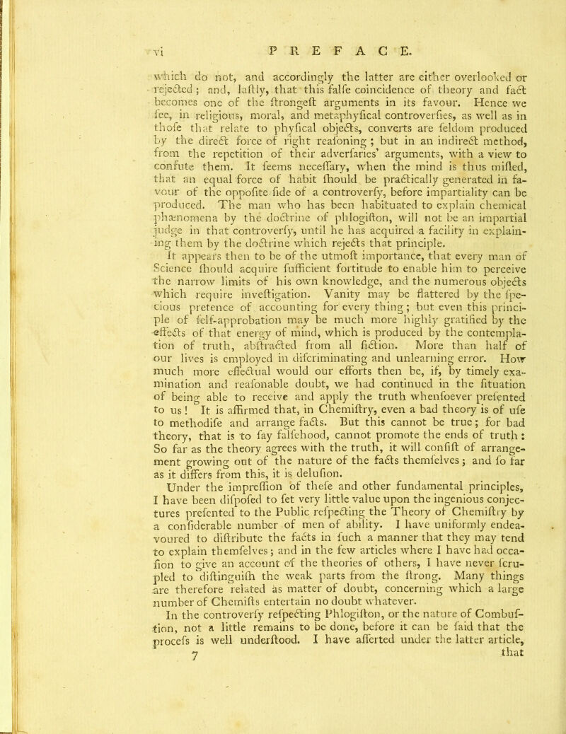 which do not, and accordingly the latter are either overlooked or rejected ; and, laftly, that this falfe coincidence of theory and fadt becomes one of the ftrongeft arguments in its favour. Hence we fee, in religions, moral, and metaphyfical controversies, as well as in thofe that relate to phyfical objedts, converts are feldom produced by the diredt force of right reasoning ; but in an indiredt method, from the repetition of their adverfaries’ arguments, with a view to confute them. It feems neceffary, when the mind is thus milled, that an equal force of habit fhould be pradlically generated in fa- vour of the oppofite fide of a controverfy, before impartiality can be produced. The man who has been habituated to explain chemical phenomena by the dodlrine of phlogifton, will not be an impartial judge in that controverfy, until he has acquired a facility in explain- ing them by the dodlrine which rejedts that principle. It appears then to be of the utmoft importance, that every man of Science fhould acquire fufficient fortitude to enable him to perceive the narrow limits of his own knowledge, and the numerous objedls which require inveftigation. Vanity may be flattered by the fpe- cious pretence of accounting for every thing; but even this princi- ple of felf-approbation may be much more highly gratified by the effedts of that energy of mind, which is produced by the contempla- tion of truth, abftradled from all fidlion. More than half of our lives is employed in difcriminating and unlearning error. How much more effedlual would our efforts then be, if, by timely exa- mination and reafonable doubt, we had continued in the fituation of being able to receive and apply the truth whenfoever prefpnted to us ! It is affirmed that, in Chemiftry, even a bad theory is of ufe to methodife and arrange fadls. But this cannot be true; for bad theory, that is to fay falfehood, cannot promote the ends of truth: So far as the theory agrees with the truth, it will confift of arrange- ment growing out of the nature of the fadls themfelves; and fo far as it differs from this, it is delufion. Under the impreffion of thefe and other fundamental principles, I have been difpofed to fet very little value upon the ingenious conjec- tures prefcnted to the Public refpedting the Theory of Chemiftry by a confiderable number of men of ability. I have uniformly endea- voured to diftribute the facts in fuch a manner that they may tend to explain themfelves; and in the few articles where I have had occa- fion to give an account of the theories of others, I have never fcru- pled todiftinguifh the weak parts from the ftrong. Many things are therefore related as matter of doubt, concerning which a large number of Chernifls entertain no doubt whatever. In the controverfy refpedling Phlogifton, or the nature of Combuf- tion, not a little remains to be done, before it can be faid that the procefs is well underftood. I have aborted under the latter article, 7 that