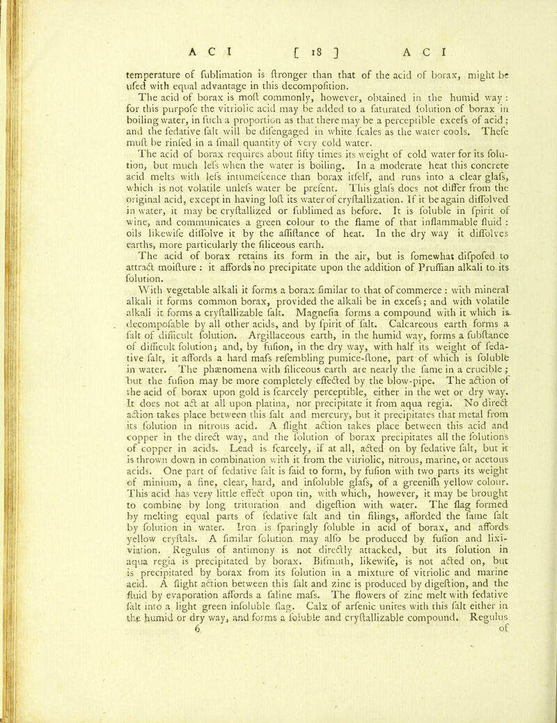 temperature of fublimation is ftronger than that of the acid of borax, might be ufed with equal advantage in this decompofidon. The acid of borax is mod commonly, however, obtained in the humid way : for this purpofe the vitriolic acid may be added to a faturated folution of borax in boiling water, in fuch a proportion as that there may be a perceptible excefs of acid ; and the fedative fait will be difengaged in white fcales as the water cools. Thefe mu ft be rinfed in a lmall quantity of very cold water. The acid of borax requires about fifty times its weight of cold water for its folu- tion, but much le'fs when the water is boiling. In a moderate heat this concrete acid melts with lefs intumefcence than borax itfelf, and runs into a clear glafs, which is not volatile unlefs water be prefent. This glafs docs not differ from the original acid, except in having loft its water of cryftallization. If it be again diflolved in water, it may be cryftallized or fublimed as before. It is foluble in fpirit of wine, and communicates a green colour to the flame of that inflammable fluid : oils likewife diffolve it by the afliftance of heat. In the dry way it diffolves earths, more particularly the filiceous earth. The acid of borax retains its form in the air, but is fomewhat difpofed to attract moifture : it affords no precipitate upon the addition of Pruflian alkali to its folution. With vegetable alkali it forms a borax , fimilar to that of commerce : with mineral alkali it forms common borax, provided the alkali be in excefs; and with volatile alkali it forms a cryftallizable fait. Magnefia forms a compound with it which is. decompofable by all other acids, and by fpirit of fait. Calcareous earth forms a fait of difficult folution. Argillaceous earth, in the humid way, forms a fubftance of difficult folution; and, by fufion, in the dry way, with half its weight of feda- tive fait, it affords a hard mafs refembling pumice-ftone, part of which is foluble in water. The phsenomena with filiceous earth are nearly the fame in a crucible ; but the fufion may be more completely effected by the blow-pipe. The aftion of the acid of borax upon gold is fcarcely perceptible, either in the wet or dry way. It does not adt at all upon platina, nor precipitate it from aqua regia. No diredt adtion takes place between this fait and mercury, but it precipitates that metal from its folution in nitrous acid. A flight adtion takes place between this acid and copper in the diredt way, and the folution of borax precipitates all the folutions of copper in acids. Lead is fcarcely, if at all, adted on by fedative fait, but it is thrown down in combination with it from the vitriolic, nitrous, marine, or acetous acids. One part of fedative fait is faid to form, by fufion with two parts its weight of minium, a fine, clear, hard, and infoluble glafs, of a greenilh yellow colour. This acid has very little effedt upon tin, with which, however, it may be brought to combine by long trituration and digeftion with water. The flag formed by melting equal parts of fedative fait and tin filings, afforded the fame fait by folution in water. Iron is fparingly foluble in acid of borax, and affords yellow cryftals. A fimilar folution, may alfo be produced by fufion and lixi- viation. Regulus of antimony is not diredtly attacked, but its folution in aqua regia is precipitated by borax. Bifmuth, likewife, is not adled on, but is precipitated by borax from its folution in a mixture of vitriolic and marine acid. A flight adtion between this fait and zinc is produced by digeftion, and the fluid by evaporation affords a faline mafs. The flowers of zinc melt with fedative fait into a light green infoluble flag. Calx of arfenic unites with this fait either in the humid or dry way, and forms a foluble and cryftallizable compound. Regulus 6 of