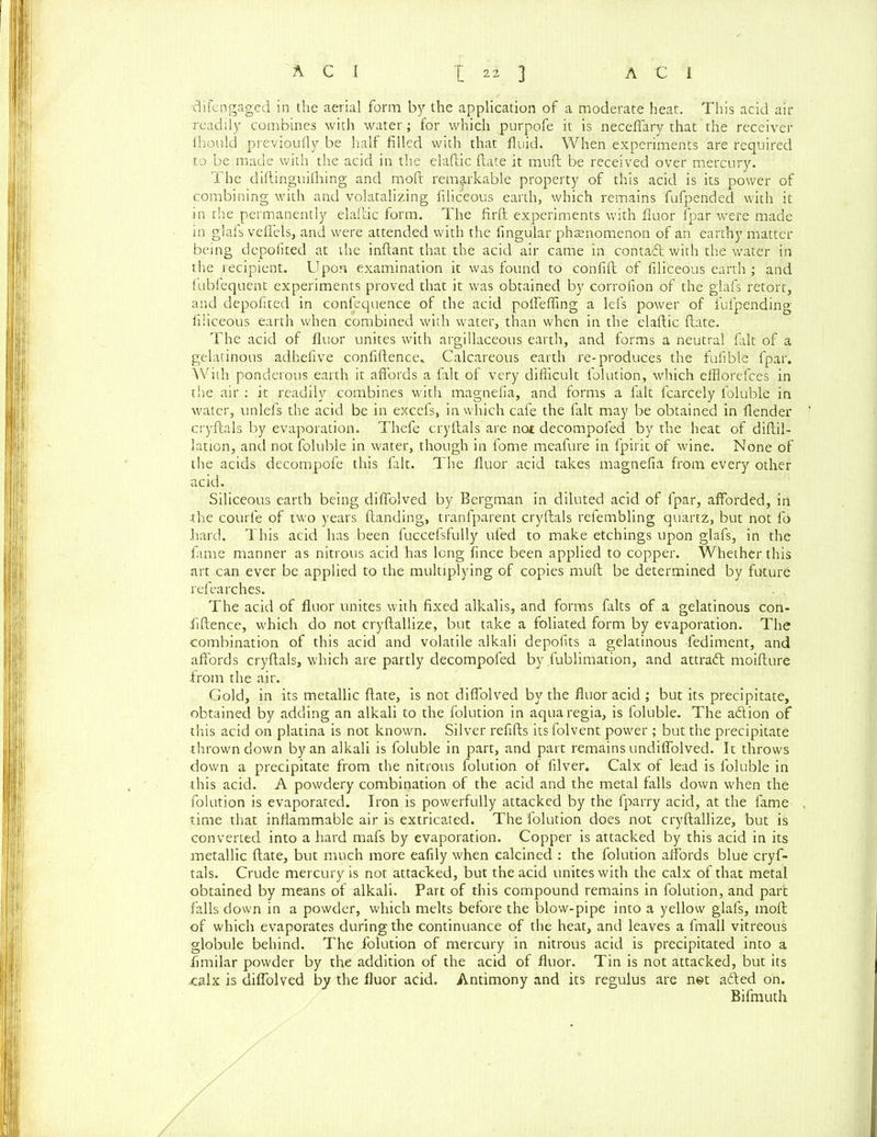 '6 i fen gaged in the aerial form by the application of a moderate heat. This acid air readily combines with water; for which purpofe it is neceffary that the receiver ihould previoufly be half filled with that fluid. When experiments are required to be made with the acid in the elaftic date it muft be received over mercury. The diftinguifhing and moft remarkable property of this acid is its power of combining with and volatalizing filiceous earth, which remains fufpended with it in the permanently elaftic form. The firft experiments with fluor fpar were made in glafs veffels, and were attended with the fingular phenomenon of an earthy matter being depofited at the inftant that the acid air came in contadl with the water in the recipient. Upon examination it was found to confift of filiceous earth ; and fubfequent experiments proved that it was obtained by corrofion of the glafs retort, and depofited in confequence of the acid poffeffmg a lefs power of fufpending filiceous earth when combined with water, than when in the elaftic ftate. The acid of fluor unites with argillaceous earth, and forms a neutral fait of a gelatinous adhefive confidence* Calcareous earth re-produces the fufible fpar. With ponderous earth it affords a fait of very difficult folution, which effloreftes in the air : it readily combines with magnefia, and forms a fait fcarcely foluble in water, unlefs the acid be in excefs, in which cafe the fait may be obtained in flender cryftals by evaporation. Thefe cryftals are no£ decompofed by the heat of diftil- lation, and not foluble in water, though in fome meafure in fpirit of wine. None of the acids decompofe this fait. The fluor acid takes magnefia from every other acid. Siliceous earth being diffolved by Bergman in diluted acid of fpar, afforded, in the courle of two years (landing, tranfparent cryftals refembling quartz, but not fo hard. This acid has been fuccefsfully ufed to make etchings upon glafs, in the fame manner as nitrous acid has long fince been applied to copper. Whether this art can ever be applied to the multiplying of copies muft be determined by future refearches. The acid of fluor unites with fixed alkalis, and forms falts of a gelatinous con- fidence, which do not cryftallize, but take a foliated form by evaporation. The combination of this acid and volatile alkali depofits a gelatinous -fediment, and affords cryftals, which are partly decompofed by fublimation, and attract moifture from the air. Gold, in its metallic ftate, is not diffolved by the fluor acid ; but its precipitate, obtained by adding an alkali to the folution in aqua regia, is foluble. The adion of this acid on platina is not known. Silver refills itsfolvent power ; but the precipitate thrown down by an alkali is foluble in part, and part remains undiffolved. It throws down a precipitate from the nitrous folution of filver. Calx of lead is foluble in this acid. A powdery combination of the acid and the metal falls down when the folution is evaporated. Iron is powerfully attacked by the fparry acid, at the fame time that inflammable air is extricated. The folution does not cryftallize, but is converted into a hard mafs by evaporation. Copper is attacked by this acid in its metallic ftate, but much more eafily when calcined : the folution affords blue cryf- tals. Crude mercury is not attacked, but the acid unites with the calx of that metal obtained by means of alkali. Part of this compound remains in folution, and part falls down in a powder, which melts before the blow-pipe into a yellow glafs, moft of which evaporates during the continuance of the heat, and leaves a fmall vitreous globule behind. The folution of mercury in nitrous acid is precipitated into a fimilar powder by the addition of the acid of fluor. Tin is not attacked, but its calx is diffolved by the fluor acid. Antimony and its regulus are net adled on. Bifmuth