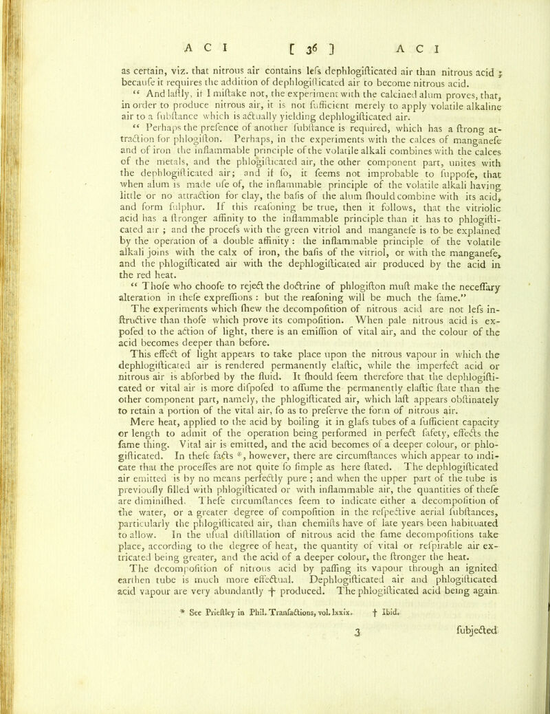 as certain, viz. that nitrous air contains lefs dephlogifticated air than nitrous acid £ becaufe it requires the addition of dephlogifticated air to become nitrous acid. “ And laftly, it I miftake not, the experiment with the calcined alum proves, that, in order to produce nitrous air, it is not fufficient merely to apply volatile alkaline air to a fubftance which is adtually yielding dephlogifticated air. “ Perhaps the prefence of another fubftance is required, which has a ftrong at- traction for phlogifton. Perhaps, in the experiments with the calces of manganefe and of iron the inflammable principle of the volatile alkali combines with the calces of the metals, and the phlogifticated air, the other component part, unites with the dephlogifticated air; and if fo, it feems not improbable to fuppofe, that when alum is made ufe of, the inflammable principle of the volatile alkali having little or no attraction for clay, the bafis of the alum fhould combine with its acid, and form fnlphur. If this reafoning be true, then it follows, that the vitriolic acid has a ftronger affinity to the inflammable principle than it has to phlogifti- cated air ; and the procefs with the green vitriol and manganefe is to be explained by the operation of a double affinity : the inflammable principle of the volatile alkali joins with the calx of iron, the bafis of the vitriol, or with the manganefe, and the phlogifticated air with the dephlogifticated air produced by the acid in. the red heat. “ Thofe who choofe to rejeClthe doCtrine of phlogifton muft make the neceflary alteration in thefe expreflions : but the reafoning will be much the fame.” The experiments which fhew the decompofition of nitrous acid are not lefs in- ftruCtive than thofe which prove its compofition. When pale nitrous acid is ex- pofed to the aCfion of light, there is an emiflion of vital air, and the colour of the acid becomes deeper than before. This effeCl of light appears to take place upon the nitrous vapour in which the dephlogifticated air is rendered permanently elaftic, while the imperfeCt acid or nitrous air is abforbed by the fluid. It fhould feem therefore that the dephlogifti- cated or vital air is more difpofed to affume the permanently elaftic ftate than the other component part, namely, the phlogifticated air, which laft appears obftinately to retain a portion of the vital air, fo as to preferve the form of nitrous air. Mere heat, applied to the acid by boiling it in glafs tubes of a fufficient capacity or length to admit of the operation being performed in perfeCt fafety, effeCls the fame thing. Vital air is emitted, and the acid becomes of a deeper colour, or phlo- gifticated. In thefe fa£ts *, however, there are circumftances which appear to indi- cate that the procefles are not quite fo fimple as here ftated. The dephlogifticated air emitted is by no means perfectly pure ; and when the upper part of the tube is previoufly filled with phlogifticated or with inflammable air, the quantities of thefe are diminifhed. Thefe circumftances feem to indicate either a decompofition of the water, or a greater degree of compofition in the refpeCtive aerial fubftances, particularly the phlogifticated air, than chemifts have of late years been habituated to allow. In the ufual diftillation of nitrous acid the fame decompofitions take place, according to the degree of heat, the quantity of vital or refpirable air ex- tricated being greater, and the acid of a deeper colour, the ftronger the heat. The decompofition of nitrous acid by pafling its vapour through an ignited earthen tube is much more effectual. Dephlogifticated air and phlogifticated acid vapour are very abundantly -f produced. The phlogifticated acid being again. * See Piieftley in Phil. Tranfadtions, vol. Ixxix. f Ibid.