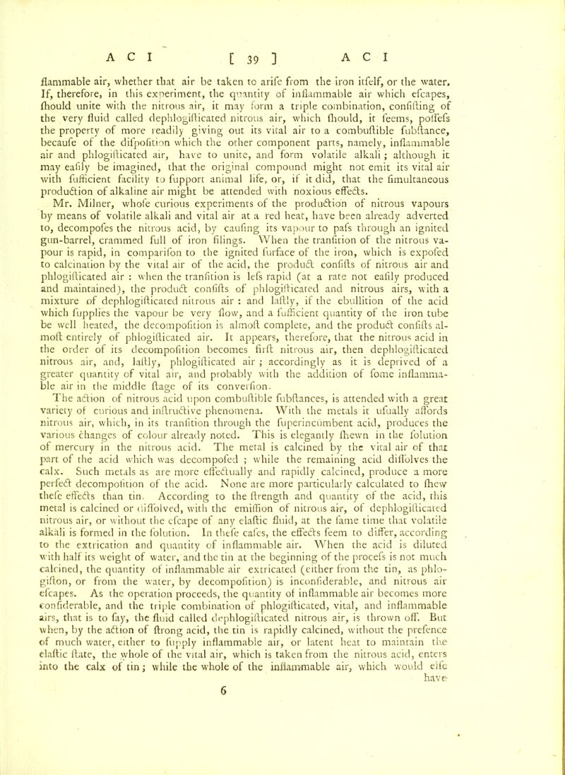 flammable air, whether that air be taken to arife from the iron itfelf, or the water. If, therefore, in this experiment, the quantity of inflammable air which efcapes, fliould unite with the nitrous air, it may form a triple combination, confiding of the very fluid called dephlogifticated nitrous air, which fliould, it feems, poffefs the property of more readily giving out its vital air to a combuftible fubftance, becaufe of the difpofition which the other component parts, namely, inflammable air and phlogifticated air, have to unite, and form volatile alkali; although it may eafily be imagined, that the original compound might not emit its vital air with fufiicient facility to fupport animal life, or, if it did, that the fimultaneous produdtion of alkaline air might be attended with noxious effe&s. Mr. Milner, whofe curious experiments of the produdtion of nitrous vapours by means of volatile alkali and vital air at a red heat, have been already adverted to, decompofes the nitrous acid, by caufing its vapour to pafs through an ignited gun-barrel, crammed full of iron filings. When the tranfition of the nitrous va- pour is rapid, in comparifon to the ignited furface of the iron, which is expofed to calcination by the vital air of the acid, the product confifts of nitrous air and phlogifticated air : when the tranfition is lefs rapid (at a rate not eafily produced and maintained), the product confifts of phlogifticated and nitrous airs, with a mixture of dephlogifticated nitrous air : and laftly, if the ebullition of the acid which fupplies the vapour be very flow, and a fufiicient quantity of the iron tube be well heated, the decompofition is almoft complete, and the produdt confifts al- moft entirely of phlogifticated air. It appears, therefore, that the nitrous acid in the order of its decompofition becomes firft nitrous air, then dephlogifticated nitrous air, and, laftly, phlogifticated air ; accordingly as it is deprived of a greater quantity of vital air, and probably with the addition of fome inflamma- ble air in the middle ftage of its converfion. The adfion of nitrous acid upon combuftible fubftances, is attended with a great variety of curious and inftru&ive phenomena. With the metals it ufually affords nitrous air, which, in its tranfition through the fuperincumbent acid, produces the various changes of colour already noted. This is elegantly fihewn in the folution of mercury in the nitrous acid. The metal is calcined by the vital air of that part of the acid which was decompofed ; while the remaining acid diflolves the calx. Such metals as are more effectually and rapidly calcined, produce a more perfeCt decompofition of the acid. None are more particularly calculated to fhew thefe effeCts than tin. According to the ftrength and quantity of the acid, this metal is calcined or (iiffolved, with the emiflion of nitrous air, of dephlogifticated nitrous air, or without the efcape of any elaftic fluid, at the fame time that volatile alkali is formed in the folution. In thefe cafes, the effeCts feem to differ, according to the extrication and quantity of inflammable air. When the acid is diluted with half its weight of water, and the tin at the beginning of the procefs is not much calcined, the quantity of inflammable air extricated (either from the tin, as phlo- gifton, or from the water, by decompofition) is inconfiderable, and nitrous air efcapes. As the operation proceeds, the quantity of inflammable air becomes more considerable, and the triple combination of phlogifticated, vital, and inflammable airs, that is to fay, the fluid called dephlogifticated nitrous air, is thrown off. But when, by the aClion of ftrong acid, the tin is rapidly calcined, without the prefence of much water, either to fupply inflammable air, or latent heat to maintain the elaftic ftate, the whole of the vital air, which is taken from the nitrous acid, enters into the calx of tin; while the whole of the inflammable air, which would elfe have 6