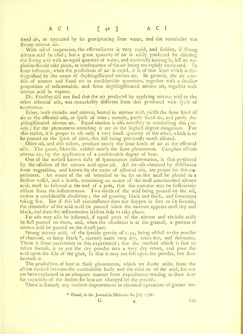 fixed air, as appeared by its precipitating lime water, and the remainder was ftrong nitrous air. With oil of turpentine, the effervefcence is very rapid, and fudden, if ftrong nitrous acid be ufed ; but a great quantity of air is eafily produced by diluting the ftrong acid with an equ'al quantity of water, and cautioufty heating it, left an ex- plofion fhould take place, in confequence of the air being too rapidly extricated. In fome inftanees, when the produdtion of air is rapid, it is of that kind which is dif- tinguifhed by the name of dephlogifticated nitrous air. In general, the air con- fifts of nitrous and fixed air in confiderable quantities, together with a fmaller proportion of inflammable, and fome dephlogifticated nitrous air, together with nitrous acid in vapour. Dr. Prieftley did not find that the air produced by applying nitrous acid to the other efiential oils, was remarkably different from that produced with fpirit of turpentine. Ether, both vitriolic and nitrous, heated in nitrous acid, yields the fame kind of air as the efiential oils, or fpirit of wine ; namely, partly fixed air, and partly de- phlogifticated nitrous air. Equal caution is alfo necefiary in conducing this pro- cefs ; for the phenomena attending it are in the higheft degree dangerous. For this reafon, it is proper to ufe only a very fmall quantity of the ether, which is to be poured on the fpirit of nitre, this laft being previoufly much diluted. Olive oil, and alfo tallow, produce nearly the fame kinds of air as the effential oils. The gums, likewife, exhibit nearly the fame phenomena. Camphor affords nitrous air, by the application of a confiderable degree of heat. One of the earlieft known fadfs of fpontaneous inflammation, is that produced by the affufion of the nitrous acid upon oil. All the oils obtained by diftillatioii from vegetables, and known by the name of effential oils, are proper for this ex- periment. An ounce of the oil intended to be fet on fire muft be placed in a fhallow veffel, and a bottle, containing an ounce of the moft concentrated nitrous acid, muft be fattened at the end of a pole, that the operator may be fufficiently diftant from the inflammation. Two thirds of the acid being poured on the oil,, makes a confiderable ebullition ; the oil growing black and thick., and fometimes ■ taking fire. But if this laft circumftance does not happen in five or fix feconds, the remainder of the acid muft be poured when the mixture appears moft dry and black, and then the inflammation feldom fails to take place. Fat oils may alfo be inflamed, if equal parts of the nitrous and vitriolic acids be firft poured on them, and, when the ebullition is at the greateft, a portion of nitrous acid be poured on the dryeft part. Strong nitrous acid, of the fpecific gravity of 1.54, being added to the powder of charcoal, or lamp black *, recently made very dry, takes fire, and detonates. ■ There is fome uncertainty in this experiment; but the method which is faid to infure fuccefs, is to put the dry powder into a very dry retort, and pour the acid upon the fide of the glafs, fo that it may not fall upon the powder, but flow, beneath it. The produdtion of heat in thefe phenomena, which no doubt arifes from the adlion excited between the combuftible body and the vital air of the acid, has not: yet been explained in an adequate manner from experiments tending to fhew how the capacities of the bodies for heat are changed by the procefs. There is fcarcely any modern improvement in chemical operations of greater va-r * Prouft, in the Journal de Mcdecine for July 1788. G 4, Itiee