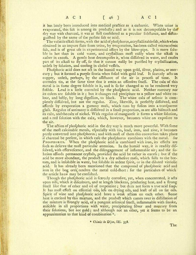 it has lately been introduced into medical praftice as a cathartic. When urine is evaporated, this fait is among its products; and as it is not decompofable by the dry way with charcoal, it was at firft confidered as a peculiar fubftance, and diftin- guifhed by the name of the perlate fait or acid. The volatilealkali forms, with the acid of phofphorus,acryftallizablefalt,which when obtained in an impure ftate from urine, by evaporation, has been called microcofmic fait, and is of great ufe in experimental afiays by the blow-pipe. It is more folu- ble in hot than in cold water, and cryftallizes moil ealily when the alkali is rather in excefs. A gentle heat decompofes it, when diffolved in water, and caufes part of its alkali to fly off, fo that it cannot ealily be purified by cryftallization, unlefs by folution, and cooling in clofed veffels. Phofphoric acid does not aft in the humid way upon gold, filver, platina, or mer- cury ; but it formed a purple fcoria when fufed with gold leaf. It fcarcely afts on copper, unlefs, perhaps, by the afliftance of the air in procefs of time. It corrodes tin, at the fame time that it emits an offenfive fmell. The calx of this metal is in fome degree foluble in it, and is fo far changed as to be rendered very fulible. Lead is a little corroded by the phofphoric acid. Neither mercury nor its calces are foluble in it ; but it changes red precipitate to a yellow and white co- lour, and laftly, by long digeltion, to black. The white calx of arfenic is com- pletely diffolved, but not the regulus. Zinc, likewife, is perfeftly diffolved, and affords by evaporation a gummy mafs, which runs by fufion into a tranfparent glafs. Regulus of antimony is diffolved in a fmall proportion, as are alfo bifmuth and its calx, andthecalx of nickel. With regulus ofmanganefe it forms a white folution, and a red folution with the calx, which, however, becomes white on expofure to the air. The aftion of phofphoric acid in the dry way is much more powerful. With fome of the moft calculable metals, efpecially with tin, lead, iron, and zinc, it becomes partly converted into phofphorus ; and with moft of them this converfion takes place if charcoal be prefent, in which cafe the phofphorus combines with the metal. See Phosphorus. When the phofphoric acid is combined with iron, its effefts are fuch as deferve the moft particular attention. In the humid way, it is readily dif- folved, with effervefcence, and the difengagement of inflammable air; and the fo- lution affords permanent cryftals, provided the acid be rather in excefs; but if the acid be more abundant, the produft is a dry adhefive mafs, which falls to the bot- tom, and is infoluble in water, but foluble in ardent fpirit, or in the diluted vitriolic acid. It has already been mentioned that the compound of phofphoric acid and iron in the bog oresj renders the metal cold-lhort: for the particulars of which the article Iron may beconfulted. Though the phofphoric acid is fcarcely corrofive, yet, when concentrated, it afts upon oils, which it difeoiours, and at length blackens, producing heat, and a ftrong fmell like that of ether and oil of turpentine ; but does not form a true acid foap. It has moft effeft on effential oils, lefs on drying oils, and leaft of all on fat oils. Spirit of wine and phofphoric acid have a weak aftion on each other. Some heat is excited by this mixture, and the produft which comes over in diftillation of the mixture is ftrongly acid, of a pungent arfenical fmell, inflammable with fmoke, mifcible in all proportions with water, precipitating filver and mercury from their folutions, but not gold; and although not an ether, yet it feems to be an approximation to that kind of combination * Chimie de Dijon, III. 338. The