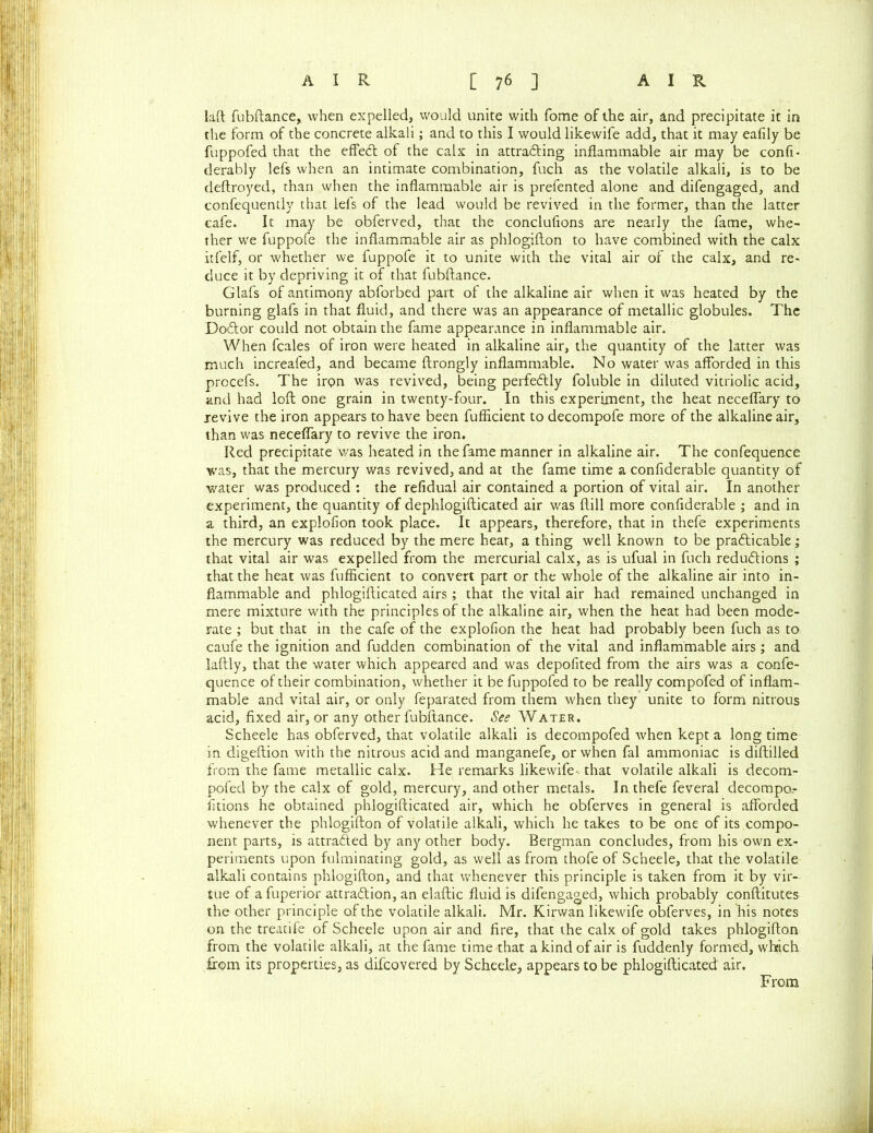 laft fubftance, when expelled, would unite with fome of the air, and precipitate it in the form of the concrete alkali; and to this I would likewife add, that it may eafily be fuppofed that the effeCt of the calx in attracting inflammable air may be confi- derably lefs when an intimate combination, fuch as the volatile alkali, is to be deftroyed, than when the inflammable air is prefented alone and difengaged, and confequently that lefs of the lead would be revived in the former, than the latter cafe. It may be obferved, that the conclufions are nearly the fame, whe- ther we fuppofe the inflammable air as phlogifton to have combined with the calx itfelf, or whether we fuppofe it to unite with the vital air of the calx, and re- duce it by depriving it of that fubftance. Glafs of antimony abforbed part of the alkaline air when it was heated by the burning glafs in that fluid, and there was an appearance of metallic globules. The DoCtor could not obtain the fame appearance in inflammable air. When fcales of iron were heated in alkaline air, the quantity of the latter was much increafed, and became ftrongly inflammable. No water was afforded in this prccefs. The iron was revived, being perfectly foluble in diluted vitriolic acid, and had loft one grain in twenty-four. In this experiment, the heat neceffary to revive the iron appears to have been fufiicient to decompofe more of the alkaline air, than was neceffary to revive the iron. Red precipitate was heated in the fame manner in alkaline air. The confequence was, that the mercury was revived, and at the fame time a confiderable quantity of water was produced : the refidual air contained a portion of vital air. In another experiment, the quantity of dephlogifticated air was ftill more confiderable ; and in a third, an explofion took place. It appears, therefore, that in thefe experiments the mercury was reduced by the mere heat, a thing well known to be practicable; that vital air was expelled from the mercurial calx, as is ufual in fuch reductions ; that the heat was fufiicient to convert part or the whole of the alkaline air into in- flammable and phlogifticated airs; that the vital air had remained unchanged in mere mixture with the principles of the alkaline air, when the heat had been mode- rate ; but that in the cafe of the explofion the heat had probably been fuch as to caufe the ignition and fudden combination of the vital and inflammable airs ; and laftly, that the water which appeared and was depofited from the airs was a confe- quence of their combination, whether it be fuppofed to be really compofed of inflam- mable and vital air, or only feparated from them when they unite to form nitrous acid, fixed air, or any other fubftance. See Water. Scheele has obferved, that volatile alkali is decompofed when kept a long time in digeftion with the nitrous acid and manganefe, or when fal ammoniac is diftilled from the fame metallic calx. He remarks likewife- that volatile alkali is decom- pofed by the calx of gold, mercury, and other metals. In thefe feveral decompo.- fitions he obtained phlogifticated air, which he obferves in general is afforded whenever the phlogifton of volatile alkali, which he takes to be one of its compo- nent parts, is attracted by any other body. Bergman concludes, from his own ex- periments upon fulminating gold, as well as from thofe of Scheele, that the volatile alkali contains phlogifton, and that whenever this principle is taken from it by vir- tue of a fuperior attraction, an elaftic fluid is difengaged, which probably conftitutes the other principle of the volatile alkali. Mr. Kirwan likewife obferves, in his notes on the treatife of Scheele upon air and fire, that the calx of gold takes phlogifton from the volatile alkali, at the fame time that a kind of air is fuddenly formed, which from its properties, as difcovered by Scheele, appears to be phlogifticated air. From