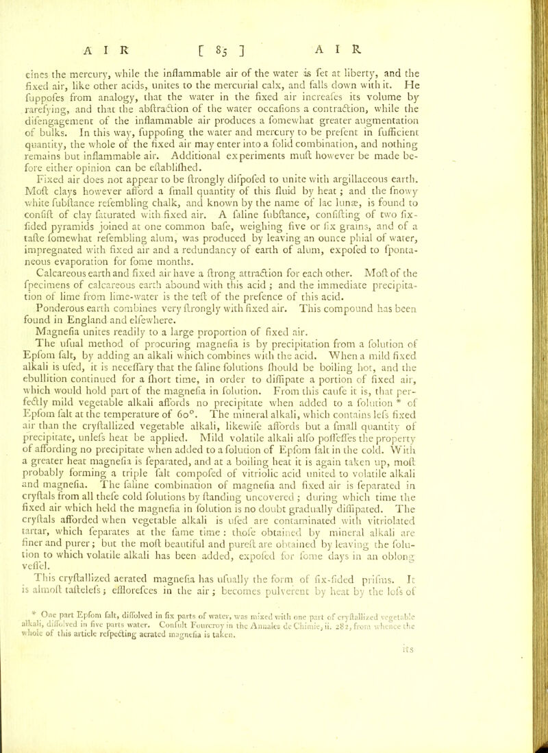 dnes the mercury, while the inflammable air of the water is fet at liberty, and the fixed air, like other acids, unites to the mercurial calx, and falls down with it. He fuppofes from analogy, that the water in the fixed air increafes its volume by rarefying, and that the abftraCtion of the water occafions a contraction, while the difengagement of the inflammable air produces a fomewhat greater augmentation of bulks. In this way, fuppofing the water and mercury to be prefent in fufficient quantity, the whole of the fixed air may enter into a folid combination, and nothing remains but inflammable air. Additional experiments muft however be made be- fore either opinion can be eftablifhed. Fixed air does not appear to be ftrongly difpofed to unite with argillaceous earth. Moft clays however afford a fmall quantity of this fluid by heat; and the fnowy white fubftance refembling chalk, and known by the name of lac lunas, is found to confift of clay faturated with-fixed air. A faline fubftance, confiding of two fix- fided pyramids joined at one common bafe, weighing five or fix grains, and of a tafte fomewhat refembling alum, was produced by leaving an ounce phial of water, impregnated with fixed air and a redundancy of earth of alum, expofed to fponta- neous evaporation for fome months. Calcareous earth and fixed air have a ftrong attraction for each other. Moft of the fpecimens of calcareous earth abound with this acid ; and the immediate precipita- tion of lime from lime-water is the teft of the prefence of this acid. Ponderous earth combines very ftrongly with fixed air. This compound has been found in England and elfewhere. Magnefia unites readily to a large proportion of fixed air. The ufual method of procuring magnefia is by precipitation from a folution of Epfom fait, by adding an alkali which combines with the acid. When a mild fixed alkali is ufed, it is neceflary that the faline folutions fhould be boiling hot, and the ebullition continued for a fhort time, in order to diflipate a portion of fixed air, which would hold part of the magnefia in folution. From this caufe it is, that per- fectly mild vegetable alkali affords no precipitate when added to a folution * of Epfom fait at the temperature of 6o°. The mineral alkali, which contains lefs fixed air than the cryftallized vegetable alkali, likewife affords but a fmall quantity of precipitate, unlefs heat be applied. Mild volatile alkali alfo pofleffes the property of affording no precipitate when added to a folution of Epfom fait in the cold. With a greater heat magnefia is feparated, and at a boiling heat it is again taken up, moft probably forming a triple fait compofed of vitriolic acid united to volatile alkali and magnefia. The faline combination of magnefia and fixed air is feparated in cryftals from all thefe cold folutions by (landing uncovered ; during which time the fixed air which held the magnefia in folution is no doubt gradually diflipated. The cryftals afforded when vegetable alkali is ufed are contaminated with vitriolated tartar, which feparates at the fame time : thofe obtained by mineral alkali are finer and purer; but the moft beautiful and pureft are obtained by leaving the folu- tion to which volatile alkali has been added, expofed for fome days in an oblong veflel. This cryftallized aerated magnefia has ufually the form of fix-fided prifms. It is almoft taftelefs; efflorefces in the air; becomes pulverent by heat by the lofs of * One part Epfom fait, diffolved in fix parts of water, was mixed with one part of cryftallized vegetable alkali, diffolved in five parts water. Confult Fourcroy in the Annales dc Chimie, ii. 282, from whence the whole of this article refpe&ing aerated magnefia is taken. its