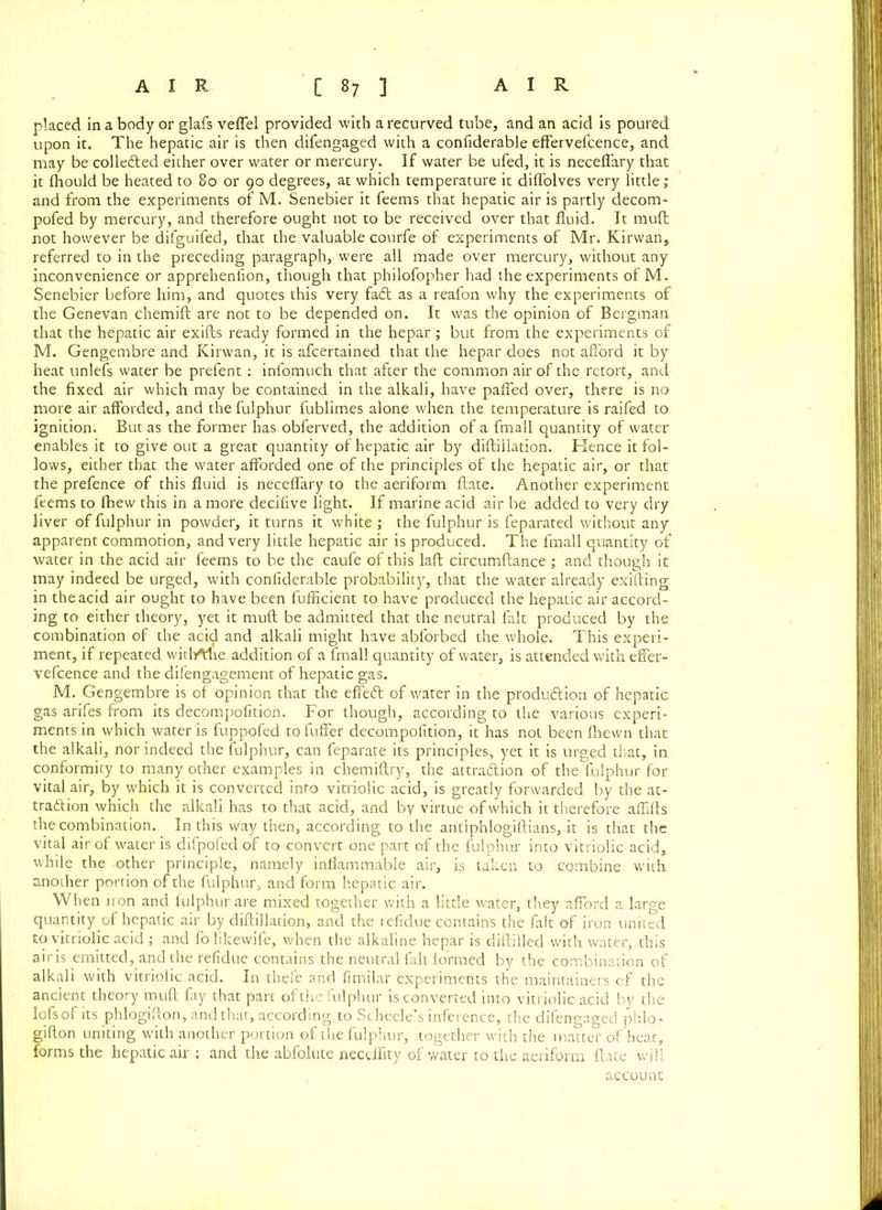 placed in a body or glafs veffel provided with a recurved tube, and an acid is poured upon it. The hepatic air is then difengaged with a confiderable effervefcence, and may be collected either over water or mercury. If water be ufed, it is neceffary that it fhould be heated to 80 or 90 degrees, at which temperature it diffolves very little; and from the experiments of M. Senebier it feems that hepatic air is partly decom- pofed by mercury, and therefore ought not to be received over that fluid. It mull not however be difguifed, that the valuable courfe of experiments of Mr. Kirwan, referred to in the preceding paragraph, were all made over mercury, without any inconvenience or apprehenfion, though that philofopher had the experiments of M. Senebier before him, and quotes this very fadt as a reafon why the experiments of the Genevan chemift are not to be depended on. It was the opinion of Bergman that the hepatic air exifts ready formed in the hepar ; but from the experiments of M. Gengembre and Kirwan, it is afcertained that the hepar does not afford it by heat unlefs water be prefent : infomuch that after the common air of the retort, and the fixed air which may be contained in the alkali, have paffed over, there is no more air afforded, and the fulphur fublimes alone when the temperature is raifed to ignition. But as the former has obferved, the addition of a fmall quantity of water enables it to give out a great quantity of hepatic air by diftiilation. Hence it fol- lows, either that the water afforded one of the principles of the hepatic air, or that the prefence of this fluid is neceffary to the aeriform ftate. Another experiment feems to fhew this in a more decifive light. If marine acid air be added to very dry liver of fulphur in powder, it turns it white ; the fulphur is feparated without any apparent commotion, and very little hepatic air is produced. The fmall quantity of water in the acid air feems to be the caufe of this laft circumftance ; and though it may indeed be urged, with confiderable probability, that the water already exifting in the acid air ought to have been fufficient to have produced the hepatic air accord- ing to either theory, yet it mud be admitted that the neutral fait produced by the combination of the acid and alkali might have abforbed the whole. This experi- ment, if repeated witl/fhe addition of a fmall quantity of water, is attended with effer- vefcence and the difengagement of hepatic gas. M. Gengembre is of opinion that the effeft of water in the production of hepatic gas arifes from its decompofition. For though, according to the various experi- ments in which water is fuppofed to differ decompofition, it has not been fihewn that the alkali, nor indeed the fulphur, can feparate its principles, yet it is urged that, in conformity to many other examples in chemiftry, the attraction of the fulphur for vital air, by which it is converted into vitriolic acid, is greatly forwarded by the at- traction which the alkali has to that acid, and by virtue of which it therefore affifts the combination. In this way then, according to the antiphlogiftians, it is that the vital air of water is difpofeclof to convert one part of the fulphur into vitriolic acid, while the other principle, namely inflammable air, is taken to combine with another portion of the fulphur, and form hepatic air. When iron and fulphur are mixed together with a little water, they afford a large quantity of hepatic air by diftiilation, and the refidue contains the fait of iron united to vitriolic acid ; and folikewife, when the alkaline hepar is diftilled with water, this air is emitted, and the refidue contains the neutral fait formed by the combination of alkali with vitriolic acid. In thefe and fimilar experiments the maintainers of the ancient theory muft fay that part of the fulphur is converted into vitriolic acid by the lofsof its phlogifton, and that, according to Scheele’s inference, the difengaged phlo- gifton uniting with another portion of the fulphur, together with the matter of heat, forms the hepatic air : and the abfolute necdfity of water to the aeriform ftate will account