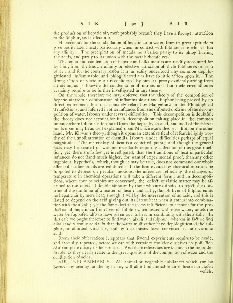 the production of hepatic air, mod probably becaufe they have a ftronger attra&ion to the fulphur, and fo detain it. He accounts for the condenfation of hepatic air in water, from its great aptitude to give out its latent heat, particularly when in contaCt with fubftances to which it has any affinity. The precipitation of metals he afcribes partly to its phlogifticating the acids, and partly to its union with the metals themfelves. The union and condenfation of hepatic and alkaline airs are readily accounted for by him, from the known affinity or elective attraction of thefe fubftances to each other : and for the contrary reafon it is as eafily underftood why common dephlo- gifticated, inflammable, and phlogifticated airs have fo little a&ion upon it. The ftrong aCtion of vitriolic air is confidered by him as pretty evidently arifing from attraction, as is likewife the condenfation of nitrous air : but thefe circumstances certainly require to be further inveftigated in any theory. On the whole therefore we may obferve, that the theory of the compofition of hepatic air from a combination of inflammable air and fulphur being proved by no direCt experiment but that concifely related by Haffenfratz in the Philofophical TranfaCtions, and inferred in other inftances from the difputed doCtrine of the decom- pofltion of water, labours under feveral difficulties. This decompofition is doubtful; the theory does not account for fuch decompofition taking place in the common inftancewhere fulphur is feparated from the hepar by an acid, and moft of the faCts it infills upon may be as well explained upon Mr. Kirwan’s theory. But, on the other hand, Mr. Kirwan’s theory, though it opens an extenfive field of refearch highly wor- thy of the utmoft attention of chemifts, labours under difficulties perhaps of equal magnitude. The materiality of heat is a contefted point; and though the general faCts may be treated of without neceffarily requiring a decifion of this great quef- tion, yet there are fo few yet inveftigated, that the tranfitions of heat in particular inftances do not Hand much higher, for want of experimental proof, than any other ingenious hypothefis, which, though it may be true, does not command our whole afl'ent till farther proofs are exhibited. If the heat excited by chemical mixtures be fuppofed to depend on peculiar motions, the inferences refpeCting the changes of temperature in chemical operations will take a different form; and in decompofi- tions, where four principles are concerned, the defeCt of elaftic matter may be af- cribed to the effeCt of double affinities by thofe who are difpofed to rejeCt the doc- trine of the tranfidon of a matter of heat : and laftly, though liver of fulphur emits no hepatic air by mere heat, though it will by the intervention of an acid, and this is Hated to depend on the acid giving out its latent heat when it enters into combina- tion with the alkali; yet the fame doCtrine feems infufficient to account for the pro- duction of hepatic air from liver of fulphur when heated with mere water, unlefs the water be fuppofed alfo to have given out its heat in combining with the alkali. In this cafe we ought therefore to find water, alkali, and fulphur ; whereas in faCt we find alkali and vitriolic acid : fo that the water muft either have dephlogifticated the ful- phur, or afforded vital air, and by that means have converted it into vitriolic acid. From thefe obfervations it appears that feveral experiments require to be made, and carefully repeated, before we can with certainty conftder ourfelves in poffeffion of a complete theory of hepatic air. And thefe refearches are fo much the more de- firable, as they nearly relate to the great queftions of the compofition of water and the conftitution of acids. AlPv, INFLAMMABLE. All animal or vegetable fubftances which can be burned by heating in the open air, will afford inflammable air if heated in clofed veflels.